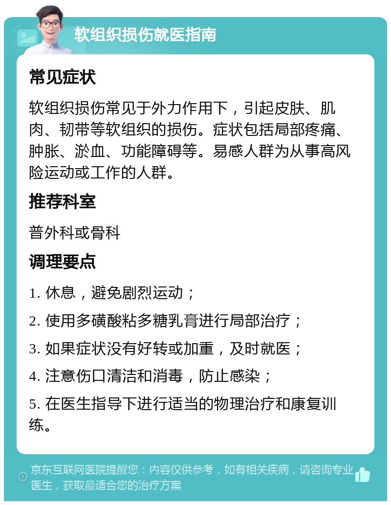 软组织损伤就医指南 常见症状 软组织损伤常见于外力作用下，引起皮肤、肌肉、韧带等软组织的损伤。症状包括局部疼痛、肿胀、淤血、功能障碍等。易感人群为从事高风险运动或工作的人群。 推荐科室 普外科或骨科 调理要点 1. 休息，避免剧烈运动； 2. 使用多磺酸粘多糖乳膏进行局部治疗； 3. 如果症状没有好转或加重，及时就医； 4. 注意伤口清洁和消毒，防止感染； 5. 在医生指导下进行适当的物理治疗和康复训练。