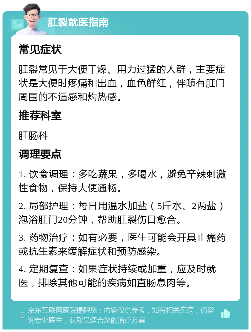 肛裂就医指南 常见症状 肛裂常见于大便干燥、用力过猛的人群，主要症状是大便时疼痛和出血，血色鲜红，伴随有肛门周围的不适感和灼热感。 推荐科室 肛肠科 调理要点 1. 饮食调理：多吃蔬果，多喝水，避免辛辣刺激性食物，保持大便通畅。 2. 局部护理：每日用温水加盐（5斤水、2两盐）泡浴肛门20分钟，帮助肛裂伤口愈合。 3. 药物治疗：如有必要，医生可能会开具止痛药或抗生素来缓解症状和预防感染。 4. 定期复查：如果症状持续或加重，应及时就医，排除其他可能的疾病如直肠息肉等。