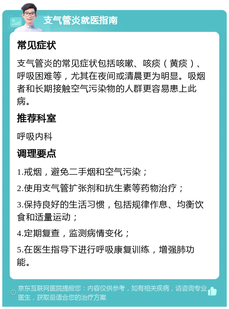 支气管炎就医指南 常见症状 支气管炎的常见症状包括咳嗽、咳痰（黄痰）、呼吸困难等，尤其在夜间或清晨更为明显。吸烟者和长期接触空气污染物的人群更容易患上此病。 推荐科室 呼吸内科 调理要点 1.戒烟，避免二手烟和空气污染； 2.使用支气管扩张剂和抗生素等药物治疗； 3.保持良好的生活习惯，包括规律作息、均衡饮食和适量运动； 4.定期复查，监测病情变化； 5.在医生指导下进行呼吸康复训练，增强肺功能。