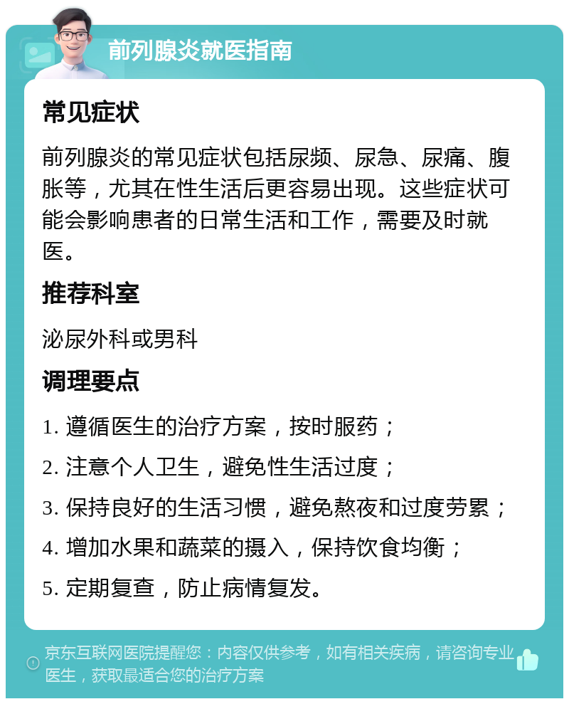 前列腺炎就医指南 常见症状 前列腺炎的常见症状包括尿频、尿急、尿痛、腹胀等，尤其在性生活后更容易出现。这些症状可能会影响患者的日常生活和工作，需要及时就医。 推荐科室 泌尿外科或男科 调理要点 1. 遵循医生的治疗方案，按时服药； 2. 注意个人卫生，避免性生活过度； 3. 保持良好的生活习惯，避免熬夜和过度劳累； 4. 增加水果和蔬菜的摄入，保持饮食均衡； 5. 定期复查，防止病情复发。