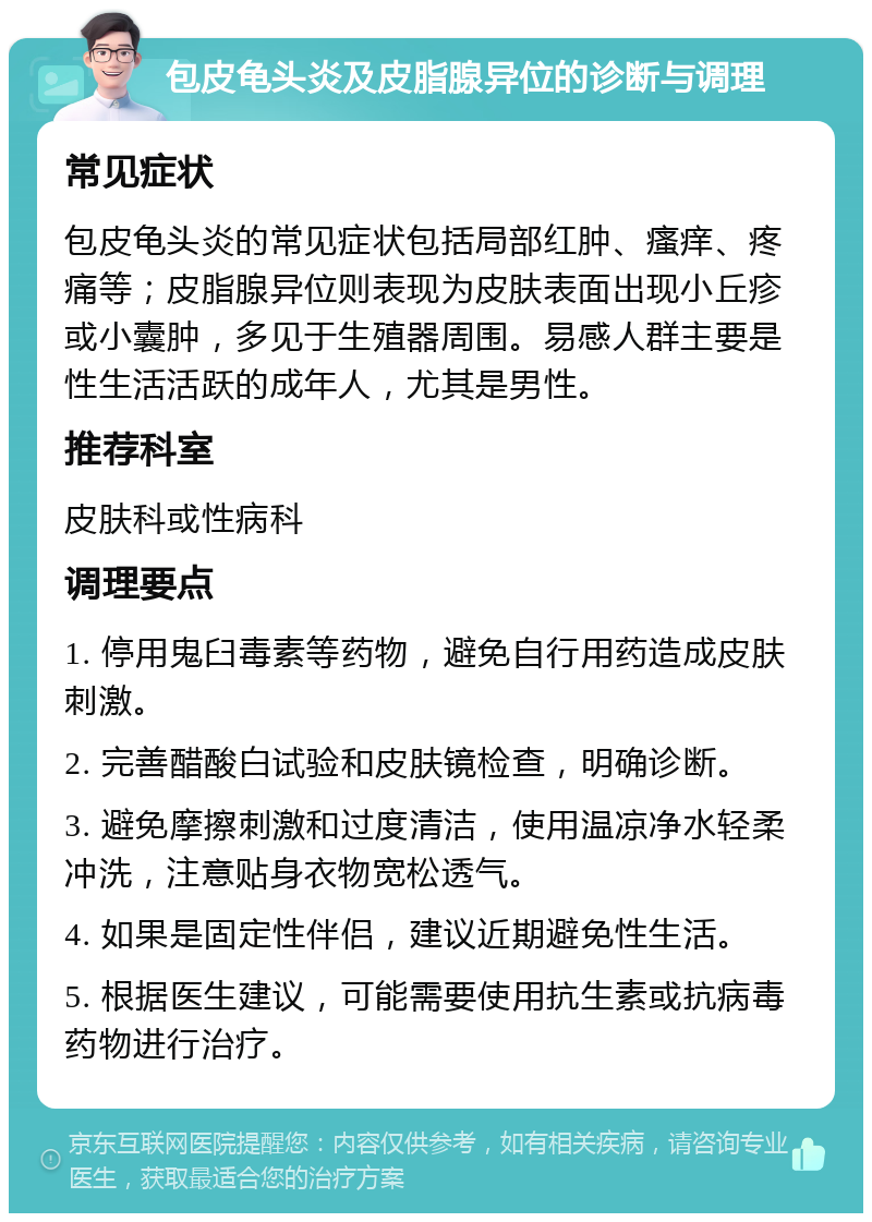 包皮龟头炎及皮脂腺异位的诊断与调理 常见症状 包皮龟头炎的常见症状包括局部红肿、瘙痒、疼痛等；皮脂腺异位则表现为皮肤表面出现小丘疹或小囊肿，多见于生殖器周围。易感人群主要是性生活活跃的成年人，尤其是男性。 推荐科室 皮肤科或性病科 调理要点 1. 停用鬼臼毒素等药物，避免自行用药造成皮肤刺激。 2. 完善醋酸白试验和皮肤镜检查，明确诊断。 3. 避免摩擦刺激和过度清洁，使用温凉净水轻柔冲洗，注意贴身衣物宽松透气。 4. 如果是固定性伴侣，建议近期避免性生活。 5. 根据医生建议，可能需要使用抗生素或抗病毒药物进行治疗。