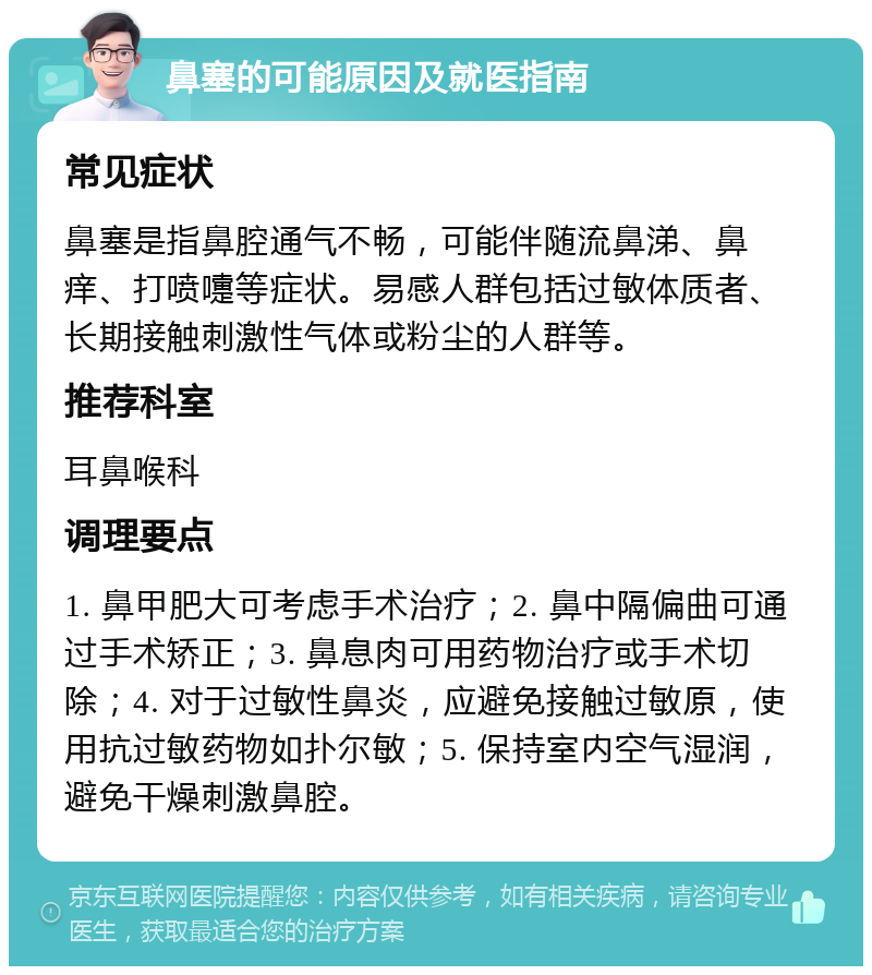 鼻塞的可能原因及就医指南 常见症状 鼻塞是指鼻腔通气不畅，可能伴随流鼻涕、鼻痒、打喷嚏等症状。易感人群包括过敏体质者、长期接触刺激性气体或粉尘的人群等。 推荐科室 耳鼻喉科 调理要点 1. 鼻甲肥大可考虑手术治疗；2. 鼻中隔偏曲可通过手术矫正；3. 鼻息肉可用药物治疗或手术切除；4. 对于过敏性鼻炎，应避免接触过敏原，使用抗过敏药物如扑尔敏；5. 保持室内空气湿润，避免干燥刺激鼻腔。