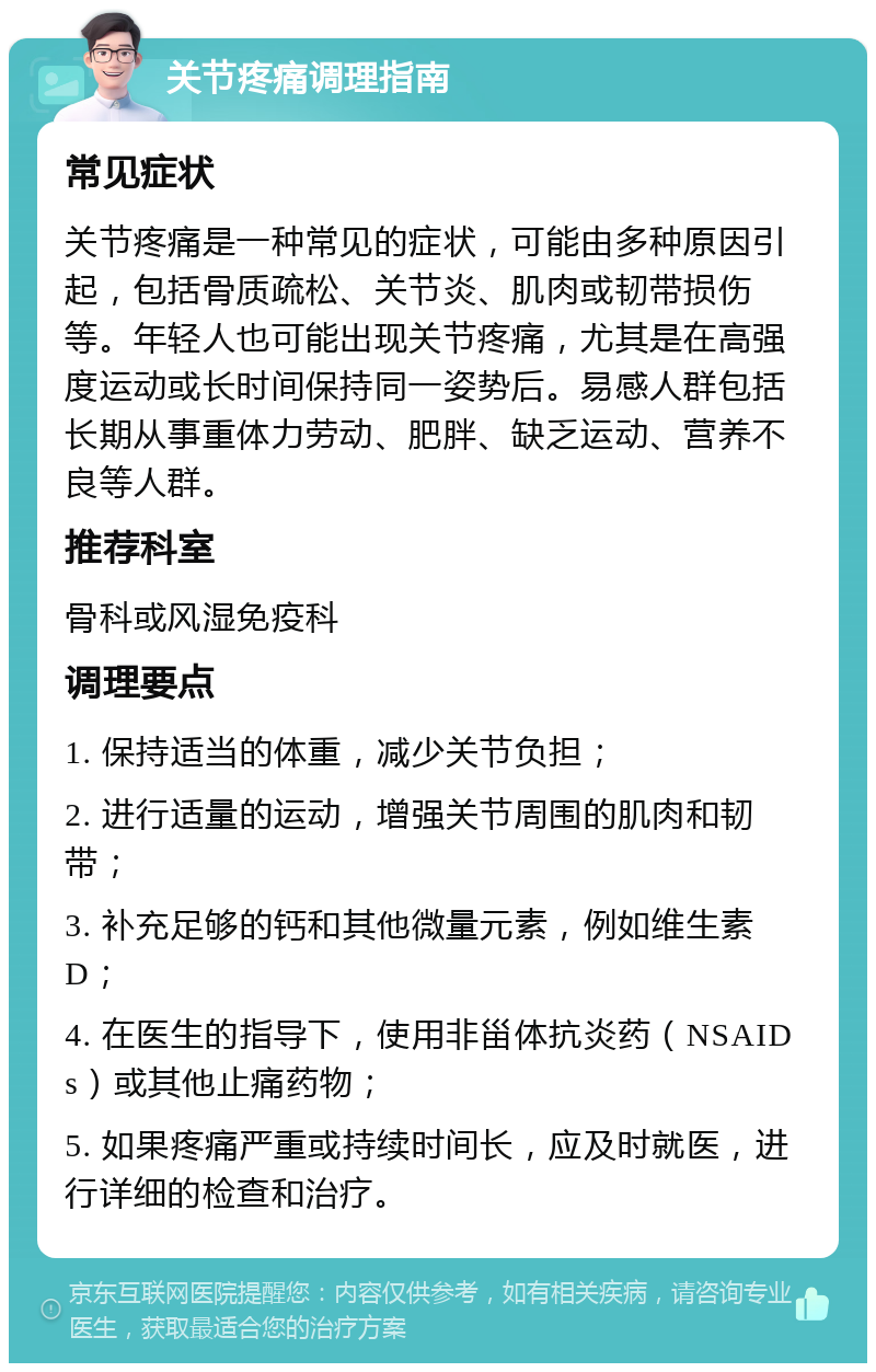 关节疼痛调理指南 常见症状 关节疼痛是一种常见的症状，可能由多种原因引起，包括骨质疏松、关节炎、肌肉或韧带损伤等。年轻人也可能出现关节疼痛，尤其是在高强度运动或长时间保持同一姿势后。易感人群包括长期从事重体力劳动、肥胖、缺乏运动、营养不良等人群。 推荐科室 骨科或风湿免疫科 调理要点 1. 保持适当的体重，减少关节负担； 2. 进行适量的运动，增强关节周围的肌肉和韧带； 3. 补充足够的钙和其他微量元素，例如维生素D； 4. 在医生的指导下，使用非甾体抗炎药（NSAIDs）或其他止痛药物； 5. 如果疼痛严重或持续时间长，应及时就医，进行详细的检查和治疗。