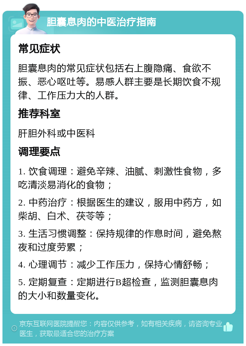 胆囊息肉的中医治疗指南 常见症状 胆囊息肉的常见症状包括右上腹隐痛、食欲不振、恶心呕吐等。易感人群主要是长期饮食不规律、工作压力大的人群。 推荐科室 肝胆外科或中医科 调理要点 1. 饮食调理：避免辛辣、油腻、刺激性食物，多吃清淡易消化的食物； 2. 中药治疗：根据医生的建议，服用中药方，如柴胡、白术、茯苓等； 3. 生活习惯调整：保持规律的作息时间，避免熬夜和过度劳累； 4. 心理调节：减少工作压力，保持心情舒畅； 5. 定期复查：定期进行B超检查，监测胆囊息肉的大小和数量变化。