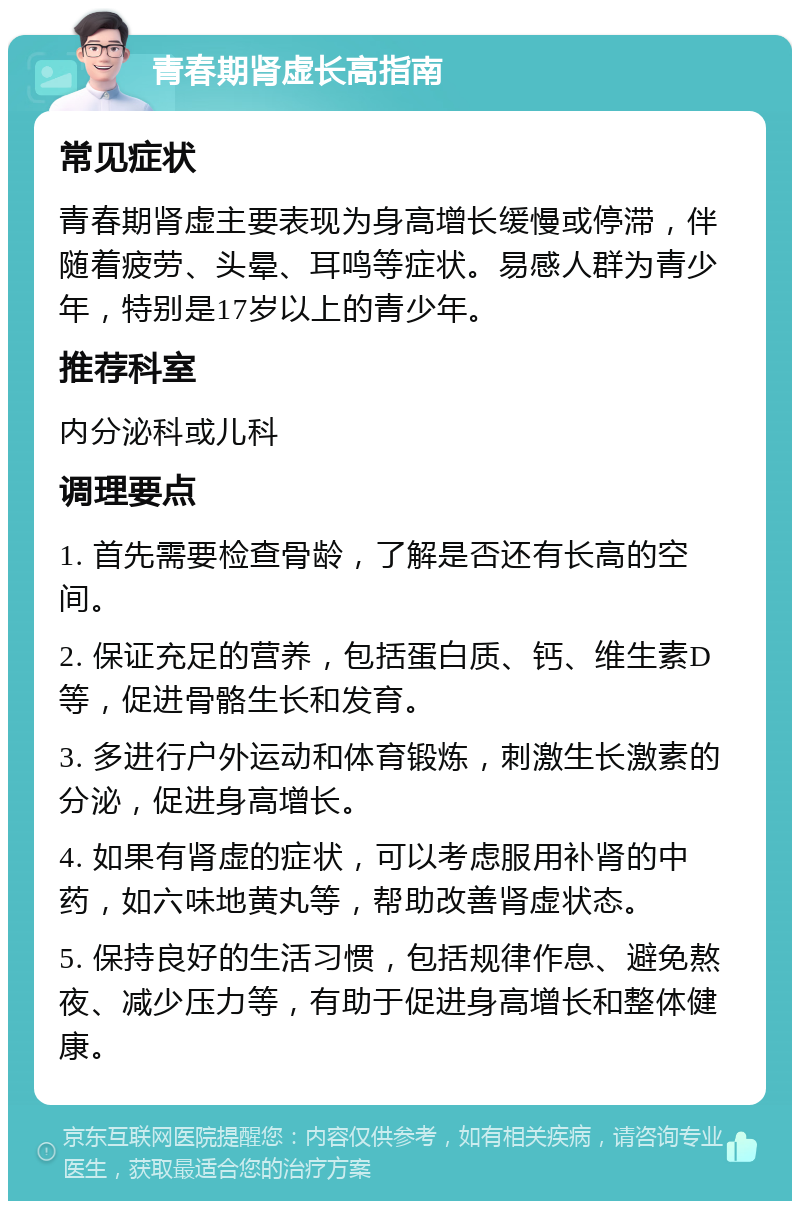 青春期肾虚长高指南 常见症状 青春期肾虚主要表现为身高增长缓慢或停滞，伴随着疲劳、头晕、耳鸣等症状。易感人群为青少年，特别是17岁以上的青少年。 推荐科室 内分泌科或儿科 调理要点 1. 首先需要检查骨龄，了解是否还有长高的空间。 2. 保证充足的营养，包括蛋白质、钙、维生素D等，促进骨骼生长和发育。 3. 多进行户外运动和体育锻炼，刺激生长激素的分泌，促进身高增长。 4. 如果有肾虚的症状，可以考虑服用补肾的中药，如六味地黄丸等，帮助改善肾虚状态。 5. 保持良好的生活习惯，包括规律作息、避免熬夜、减少压力等，有助于促进身高增长和整体健康。