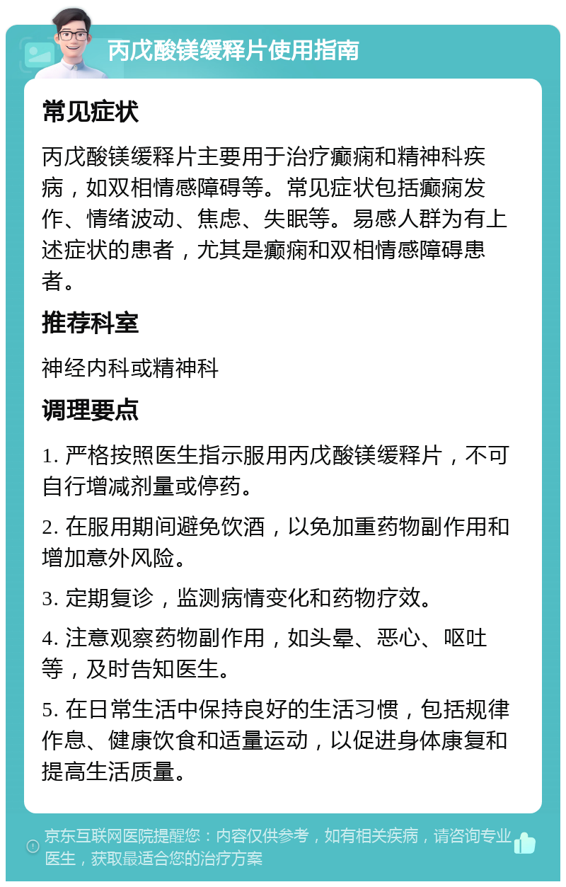 丙戊酸镁缓释片使用指南 常见症状 丙戊酸镁缓释片主要用于治疗癫痫和精神科疾病，如双相情感障碍等。常见症状包括癫痫发作、情绪波动、焦虑、失眠等。易感人群为有上述症状的患者，尤其是癫痫和双相情感障碍患者。 推荐科室 神经内科或精神科 调理要点 1. 严格按照医生指示服用丙戊酸镁缓释片，不可自行增减剂量或停药。 2. 在服用期间避免饮酒，以免加重药物副作用和增加意外风险。 3. 定期复诊，监测病情变化和药物疗效。 4. 注意观察药物副作用，如头晕、恶心、呕吐等，及时告知医生。 5. 在日常生活中保持良好的生活习惯，包括规律作息、健康饮食和适量运动，以促进身体康复和提高生活质量。