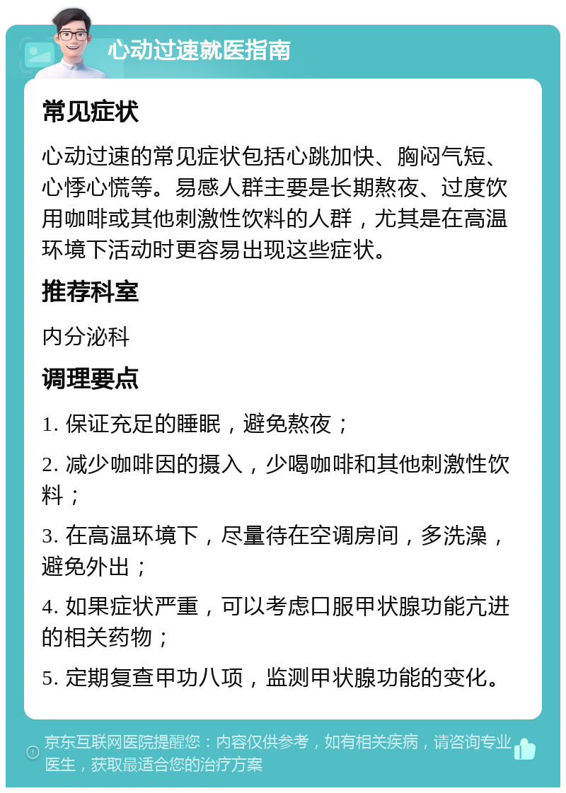 心动过速就医指南 常见症状 心动过速的常见症状包括心跳加快、胸闷气短、心悸心慌等。易感人群主要是长期熬夜、过度饮用咖啡或其他刺激性饮料的人群，尤其是在高温环境下活动时更容易出现这些症状。 推荐科室 内分泌科 调理要点 1. 保证充足的睡眠，避免熬夜； 2. 减少咖啡因的摄入，少喝咖啡和其他刺激性饮料； 3. 在高温环境下，尽量待在空调房间，多洗澡，避免外出； 4. 如果症状严重，可以考虑口服甲状腺功能亢进的相关药物； 5. 定期复查甲功八项，监测甲状腺功能的变化。