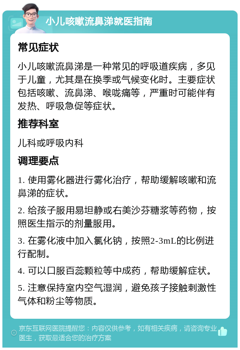 小儿咳嗽流鼻涕就医指南 常见症状 小儿咳嗽流鼻涕是一种常见的呼吸道疾病，多见于儿童，尤其是在换季或气候变化时。主要症状包括咳嗽、流鼻涕、喉咙痛等，严重时可能伴有发热、呼吸急促等症状。 推荐科室 儿科或呼吸内科 调理要点 1. 使用雾化器进行雾化治疗，帮助缓解咳嗽和流鼻涕的症状。 2. 给孩子服用易坦静或右美沙芬糖浆等药物，按照医生指示的剂量服用。 3. 在雾化液中加入氯化钠，按照2-3mL的比例进行配制。 4. 可以口服百蕊颗粒等中成药，帮助缓解症状。 5. 注意保持室内空气湿润，避免孩子接触刺激性气体和粉尘等物质。