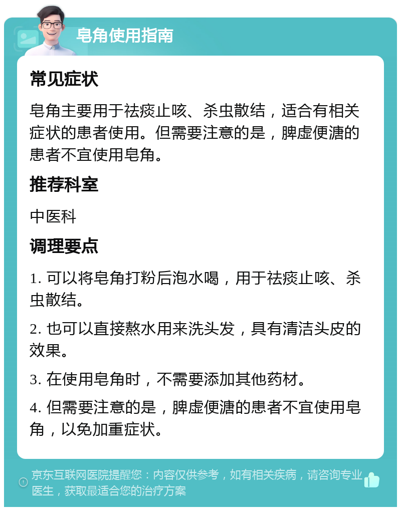 皂角使用指南 常见症状 皂角主要用于祛痰止咳、杀虫散结，适合有相关症状的患者使用。但需要注意的是，脾虚便溏的患者不宜使用皂角。 推荐科室 中医科 调理要点 1. 可以将皂角打粉后泡水喝，用于祛痰止咳、杀虫散结。 2. 也可以直接熬水用来洗头发，具有清洁头皮的效果。 3. 在使用皂角时，不需要添加其他药材。 4. 但需要注意的是，脾虚便溏的患者不宜使用皂角，以免加重症状。