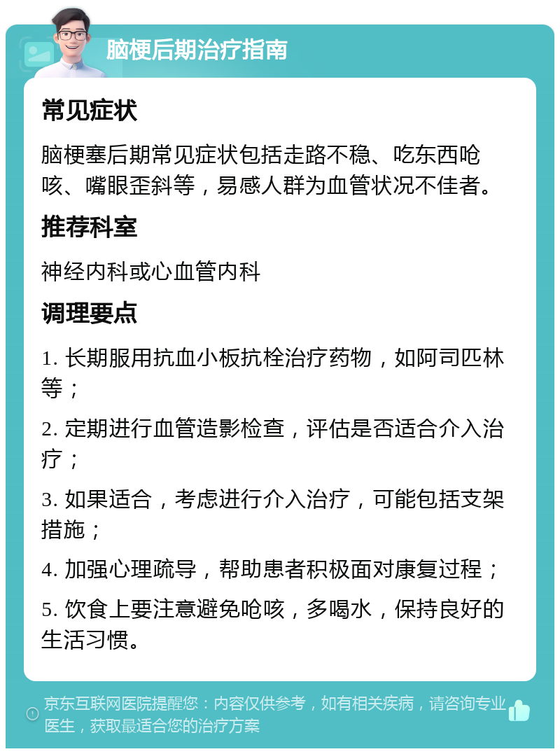 脑梗后期治疗指南 常见症状 脑梗塞后期常见症状包括走路不稳、吃东西呛咳、嘴眼歪斜等，易感人群为血管状况不佳者。 推荐科室 神经内科或心血管内科 调理要点 1. 长期服用抗血小板抗栓治疗药物，如阿司匹林等； 2. 定期进行血管造影检查，评估是否适合介入治疗； 3. 如果适合，考虑进行介入治疗，可能包括支架措施； 4. 加强心理疏导，帮助患者积极面对康复过程； 5. 饮食上要注意避免呛咳，多喝水，保持良好的生活习惯。