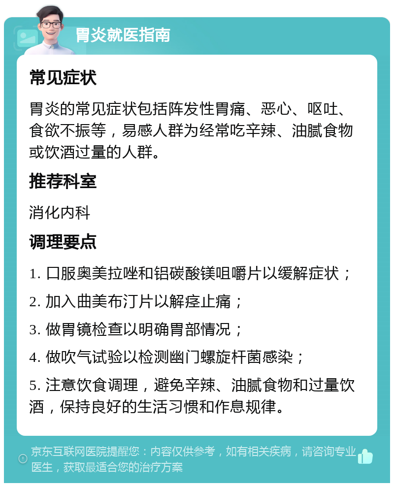 胃炎就医指南 常见症状 胃炎的常见症状包括阵发性胃痛、恶心、呕吐、食欲不振等，易感人群为经常吃辛辣、油腻食物或饮酒过量的人群。 推荐科室 消化内科 调理要点 1. 口服奥美拉唑和铝碳酸镁咀嚼片以缓解症状； 2. 加入曲美布汀片以解痉止痛； 3. 做胃镜检查以明确胃部情况； 4. 做吹气试验以检测幽门螺旋杆菌感染； 5. 注意饮食调理，避免辛辣、油腻食物和过量饮酒，保持良好的生活习惯和作息规律。