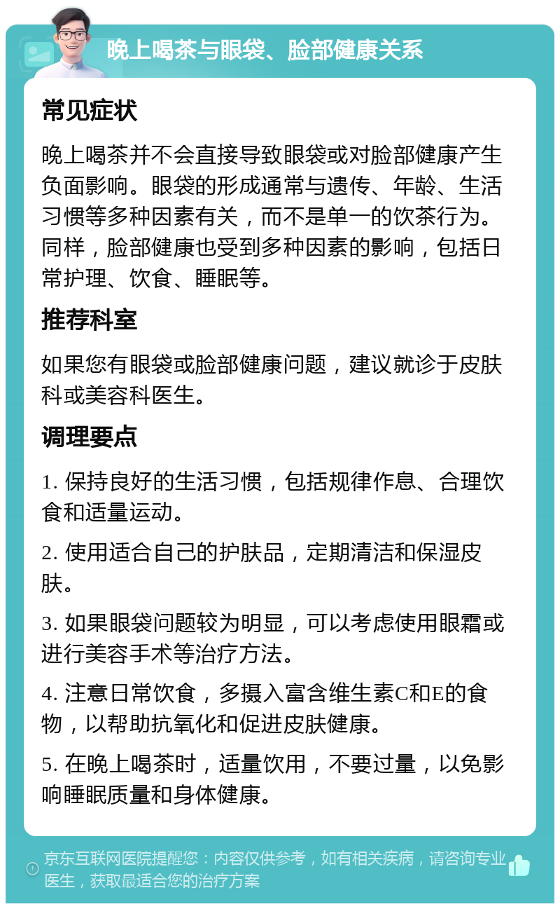 晚上喝茶与眼袋、脸部健康关系 常见症状 晚上喝茶并不会直接导致眼袋或对脸部健康产生负面影响。眼袋的形成通常与遗传、年龄、生活习惯等多种因素有关，而不是单一的饮茶行为。同样，脸部健康也受到多种因素的影响，包括日常护理、饮食、睡眠等。 推荐科室 如果您有眼袋或脸部健康问题，建议就诊于皮肤科或美容科医生。 调理要点 1. 保持良好的生活习惯，包括规律作息、合理饮食和适量运动。 2. 使用适合自己的护肤品，定期清洁和保湿皮肤。 3. 如果眼袋问题较为明显，可以考虑使用眼霜或进行美容手术等治疗方法。 4. 注意日常饮食，多摄入富含维生素C和E的食物，以帮助抗氧化和促进皮肤健康。 5. 在晚上喝茶时，适量饮用，不要过量，以免影响睡眠质量和身体健康。