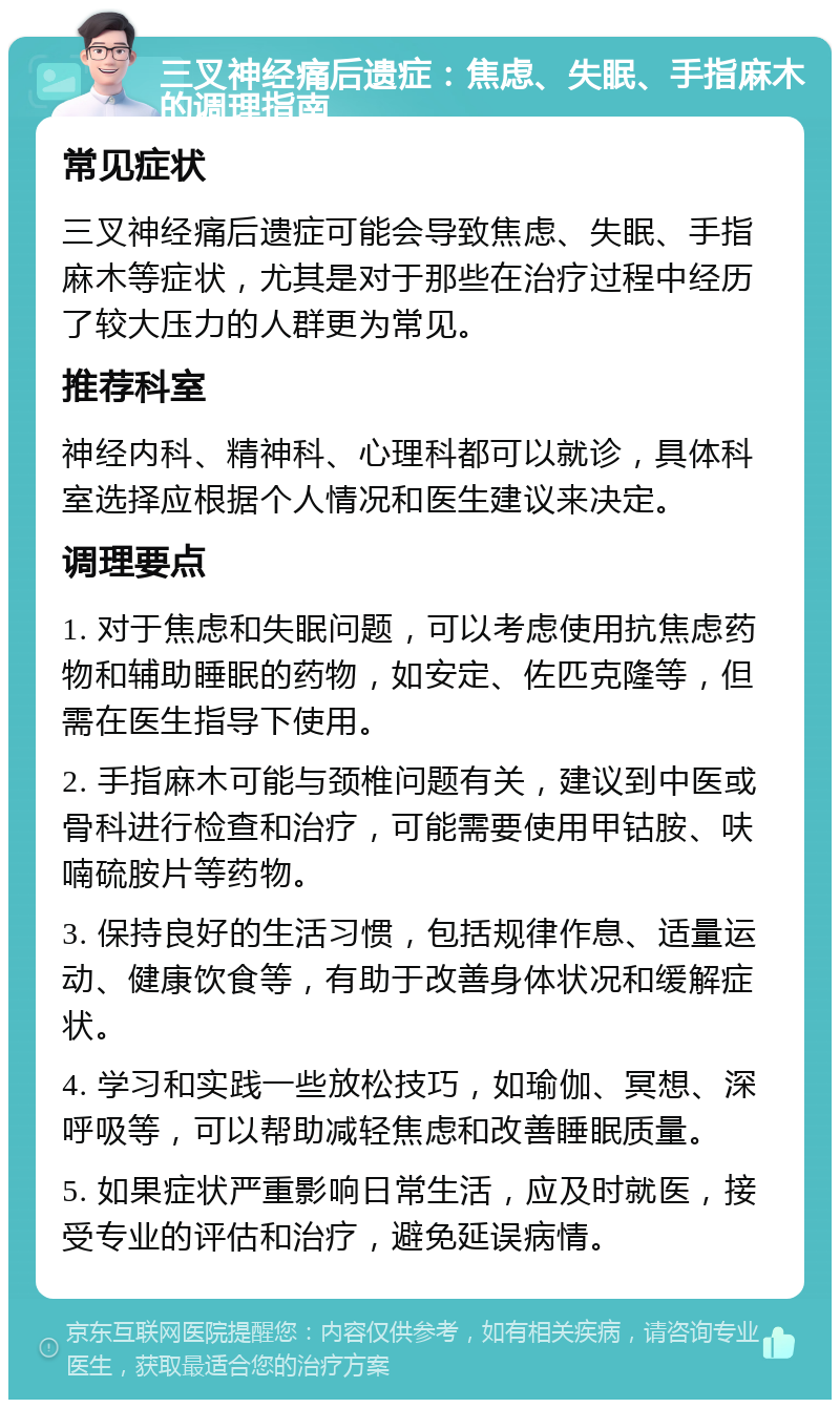 三叉神经痛后遗症：焦虑、失眠、手指麻木的调理指南 常见症状 三叉神经痛后遗症可能会导致焦虑、失眠、手指麻木等症状，尤其是对于那些在治疗过程中经历了较大压力的人群更为常见。 推荐科室 神经内科、精神科、心理科都可以就诊，具体科室选择应根据个人情况和医生建议来决定。 调理要点 1. 对于焦虑和失眠问题，可以考虑使用抗焦虑药物和辅助睡眠的药物，如安定、佐匹克隆等，但需在医生指导下使用。 2. 手指麻木可能与颈椎问题有关，建议到中医或骨科进行检查和治疗，可能需要使用甲钴胺、呋喃硫胺片等药物。 3. 保持良好的生活习惯，包括规律作息、适量运动、健康饮食等，有助于改善身体状况和缓解症状。 4. 学习和实践一些放松技巧，如瑜伽、冥想、深呼吸等，可以帮助减轻焦虑和改善睡眠质量。 5. 如果症状严重影响日常生活，应及时就医，接受专业的评估和治疗，避免延误病情。