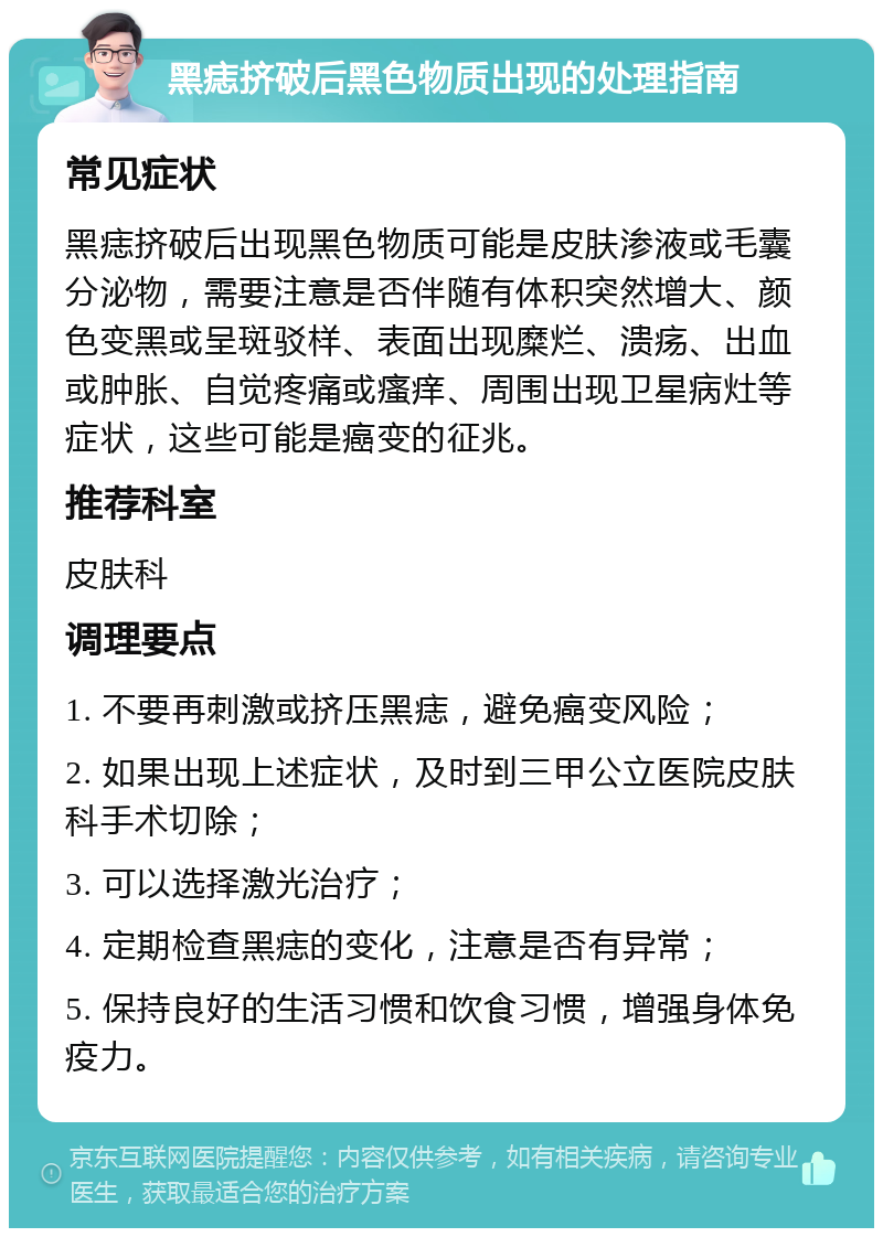 黑痣挤破后黑色物质出现的处理指南 常见症状 黑痣挤破后出现黑色物质可能是皮肤渗液或毛囊分泌物，需要注意是否伴随有体积突然增大、颜色变黑或呈斑驳样、表面出现糜烂、溃疡、出血或肿胀、自觉疼痛或瘙痒、周围出现卫星病灶等症状，这些可能是癌变的征兆。 推荐科室 皮肤科 调理要点 1. 不要再刺激或挤压黑痣，避免癌变风险； 2. 如果出现上述症状，及时到三甲公立医院皮肤科手术切除； 3. 可以选择激光治疗； 4. 定期检查黑痣的变化，注意是否有异常； 5. 保持良好的生活习惯和饮食习惯，增强身体免疫力。