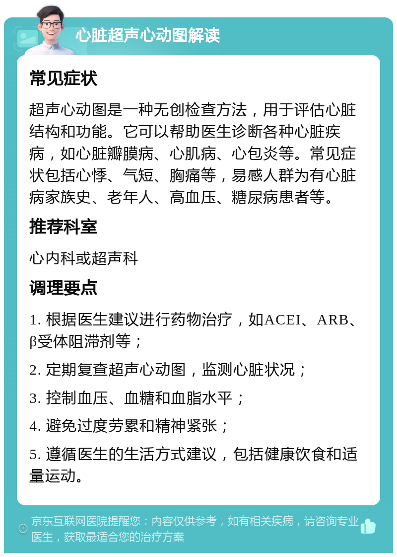 心脏超声心动图解读 常见症状 超声心动图是一种无创检查方法，用于评估心脏结构和功能。它可以帮助医生诊断各种心脏疾病，如心脏瓣膜病、心肌病、心包炎等。常见症状包括心悸、气短、胸痛等，易感人群为有心脏病家族史、老年人、高血压、糖尿病患者等。 推荐科室 心内科或超声科 调理要点 1. 根据医生建议进行药物治疗，如ACEI、ARB、β受体阻滞剂等； 2. 定期复查超声心动图，监测心脏状况； 3. 控制血压、血糖和血脂水平； 4. 避免过度劳累和精神紧张； 5. 遵循医生的生活方式建议，包括健康饮食和适量运动。