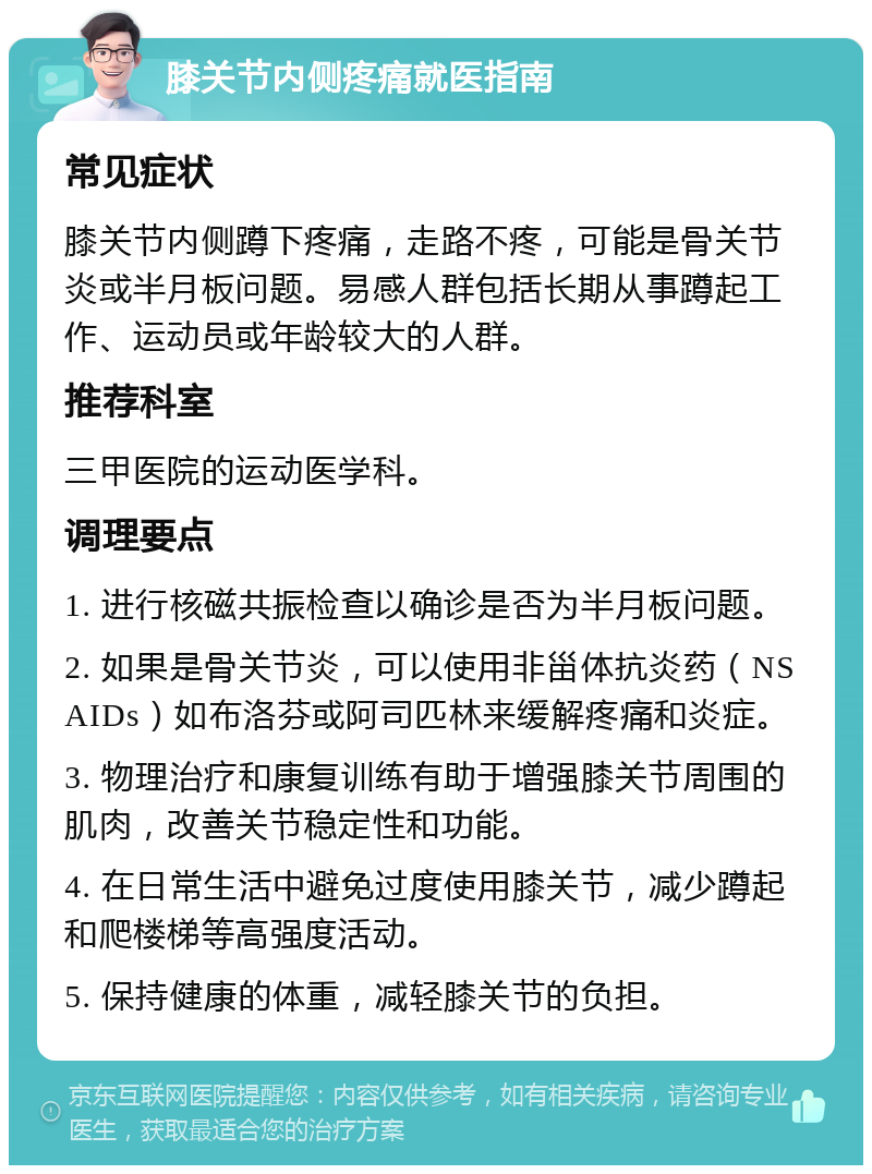 膝关节内侧疼痛就医指南 常见症状 膝关节内侧蹲下疼痛，走路不疼，可能是骨关节炎或半月板问题。易感人群包括长期从事蹲起工作、运动员或年龄较大的人群。 推荐科室 三甲医院的运动医学科。 调理要点 1. 进行核磁共振检查以确诊是否为半月板问题。 2. 如果是骨关节炎，可以使用非甾体抗炎药（NSAIDs）如布洛芬或阿司匹林来缓解疼痛和炎症。 3. 物理治疗和康复训练有助于增强膝关节周围的肌肉，改善关节稳定性和功能。 4. 在日常生活中避免过度使用膝关节，减少蹲起和爬楼梯等高强度活动。 5. 保持健康的体重，减轻膝关节的负担。