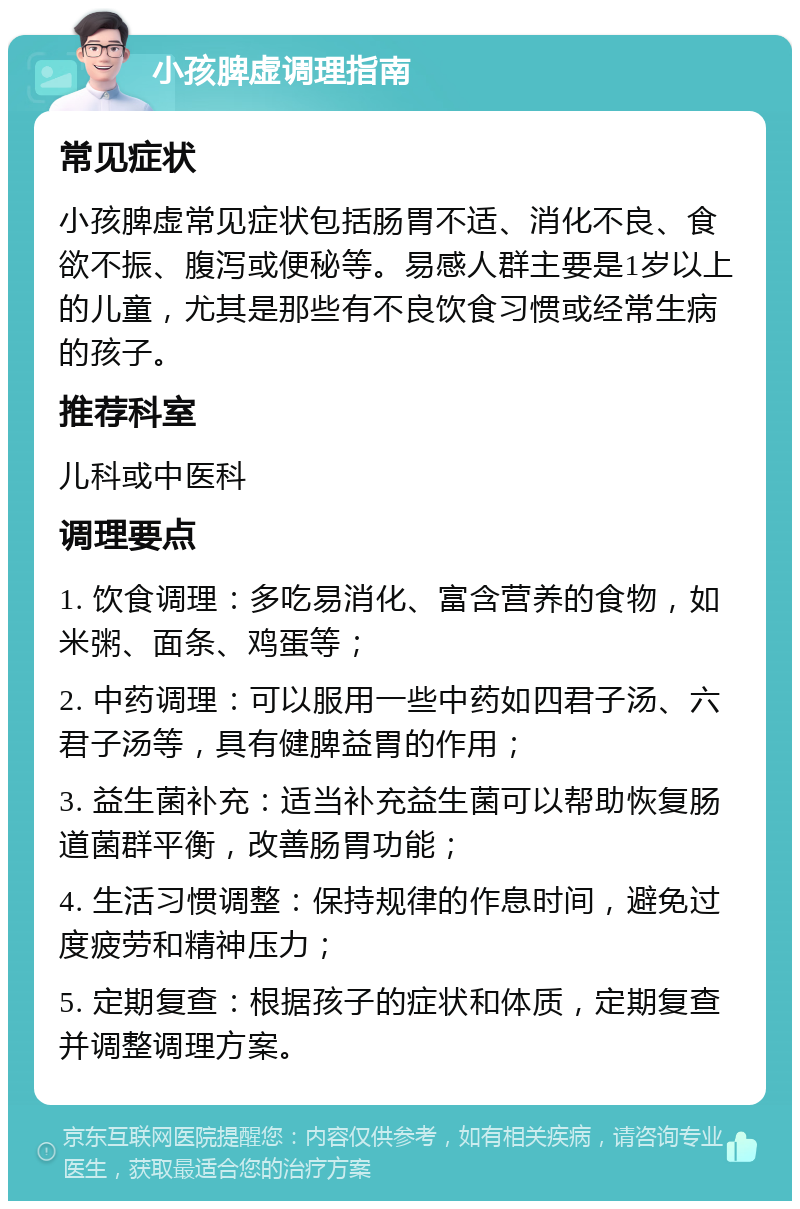 小孩脾虚调理指南 常见症状 小孩脾虚常见症状包括肠胃不适、消化不良、食欲不振、腹泻或便秘等。易感人群主要是1岁以上的儿童，尤其是那些有不良饮食习惯或经常生病的孩子。 推荐科室 儿科或中医科 调理要点 1. 饮食调理：多吃易消化、富含营养的食物，如米粥、面条、鸡蛋等； 2. 中药调理：可以服用一些中药如四君子汤、六君子汤等，具有健脾益胃的作用； 3. 益生菌补充：适当补充益生菌可以帮助恢复肠道菌群平衡，改善肠胃功能； 4. 生活习惯调整：保持规律的作息时间，避免过度疲劳和精神压力； 5. 定期复查：根据孩子的症状和体质，定期复查并调整调理方案。