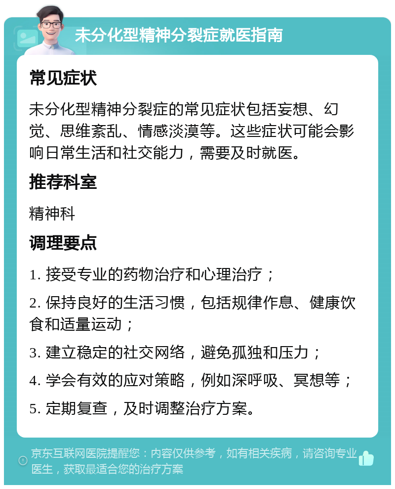 未分化型精神分裂症就医指南 常见症状 未分化型精神分裂症的常见症状包括妄想、幻觉、思维紊乱、情感淡漠等。这些症状可能会影响日常生活和社交能力，需要及时就医。 推荐科室 精神科 调理要点 1. 接受专业的药物治疗和心理治疗； 2. 保持良好的生活习惯，包括规律作息、健康饮食和适量运动； 3. 建立稳定的社交网络，避免孤独和压力； 4. 学会有效的应对策略，例如深呼吸、冥想等； 5. 定期复查，及时调整治疗方案。