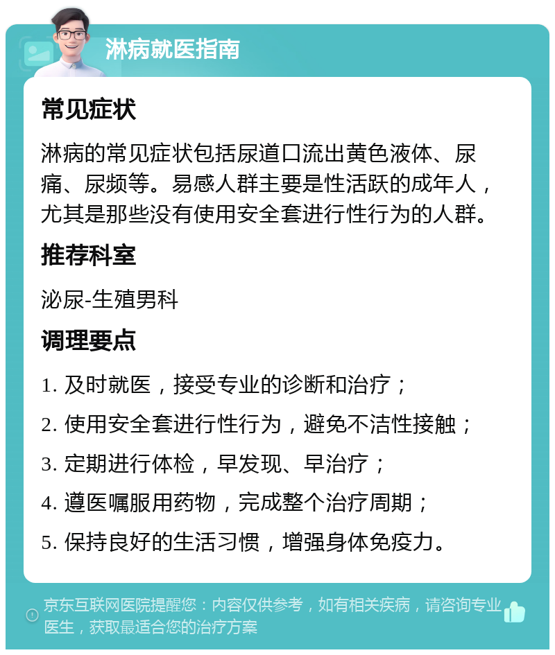 淋病就医指南 常见症状 淋病的常见症状包括尿道口流出黄色液体、尿痛、尿频等。易感人群主要是性活跃的成年人，尤其是那些没有使用安全套进行性行为的人群。 推荐科室 泌尿-生殖男科 调理要点 1. 及时就医，接受专业的诊断和治疗； 2. 使用安全套进行性行为，避免不洁性接触； 3. 定期进行体检，早发现、早治疗； 4. 遵医嘱服用药物，完成整个治疗周期； 5. 保持良好的生活习惯，增强身体免疫力。