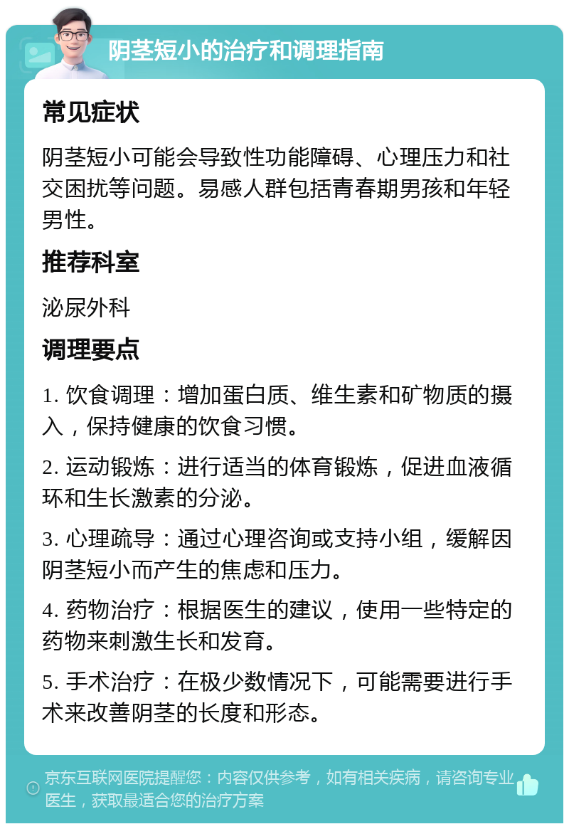 阴茎短小的治疗和调理指南 常见症状 阴茎短小可能会导致性功能障碍、心理压力和社交困扰等问题。易感人群包括青春期男孩和年轻男性。 推荐科室 泌尿外科 调理要点 1. 饮食调理：增加蛋白质、维生素和矿物质的摄入，保持健康的饮食习惯。 2. 运动锻炼：进行适当的体育锻炼，促进血液循环和生长激素的分泌。 3. 心理疏导：通过心理咨询或支持小组，缓解因阴茎短小而产生的焦虑和压力。 4. 药物治疗：根据医生的建议，使用一些特定的药物来刺激生长和发育。 5. 手术治疗：在极少数情况下，可能需要进行手术来改善阴茎的长度和形态。