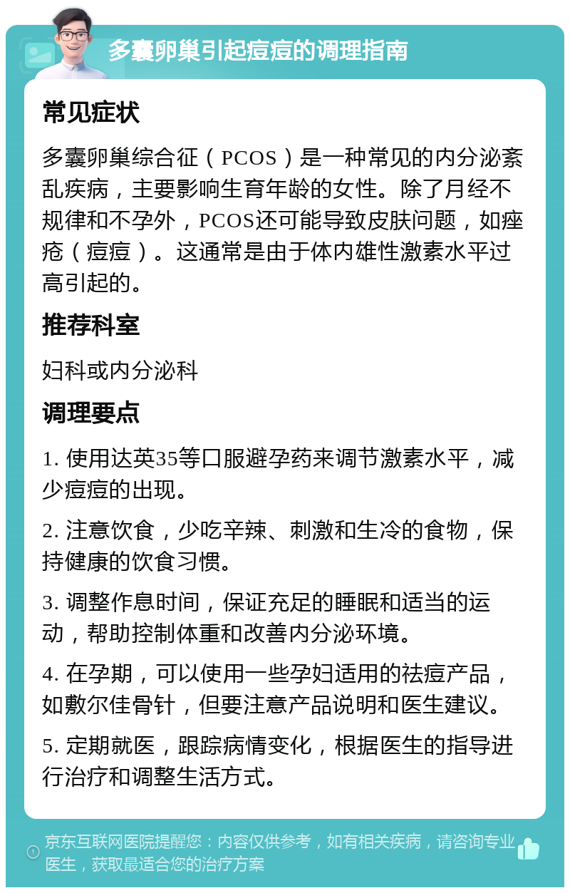 多囊卵巢引起痘痘的调理指南 常见症状 多囊卵巢综合征（PCOS）是一种常见的内分泌紊乱疾病，主要影响生育年龄的女性。除了月经不规律和不孕外，PCOS还可能导致皮肤问题，如痤疮（痘痘）。这通常是由于体内雄性激素水平过高引起的。 推荐科室 妇科或内分泌科 调理要点 1. 使用达英35等口服避孕药来调节激素水平，减少痘痘的出现。 2. 注意饮食，少吃辛辣、刺激和生冷的食物，保持健康的饮食习惯。 3. 调整作息时间，保证充足的睡眠和适当的运动，帮助控制体重和改善内分泌环境。 4. 在孕期，可以使用一些孕妇适用的祛痘产品，如敷尔佳骨针，但要注意产品说明和医生建议。 5. 定期就医，跟踪病情变化，根据医生的指导进行治疗和调整生活方式。