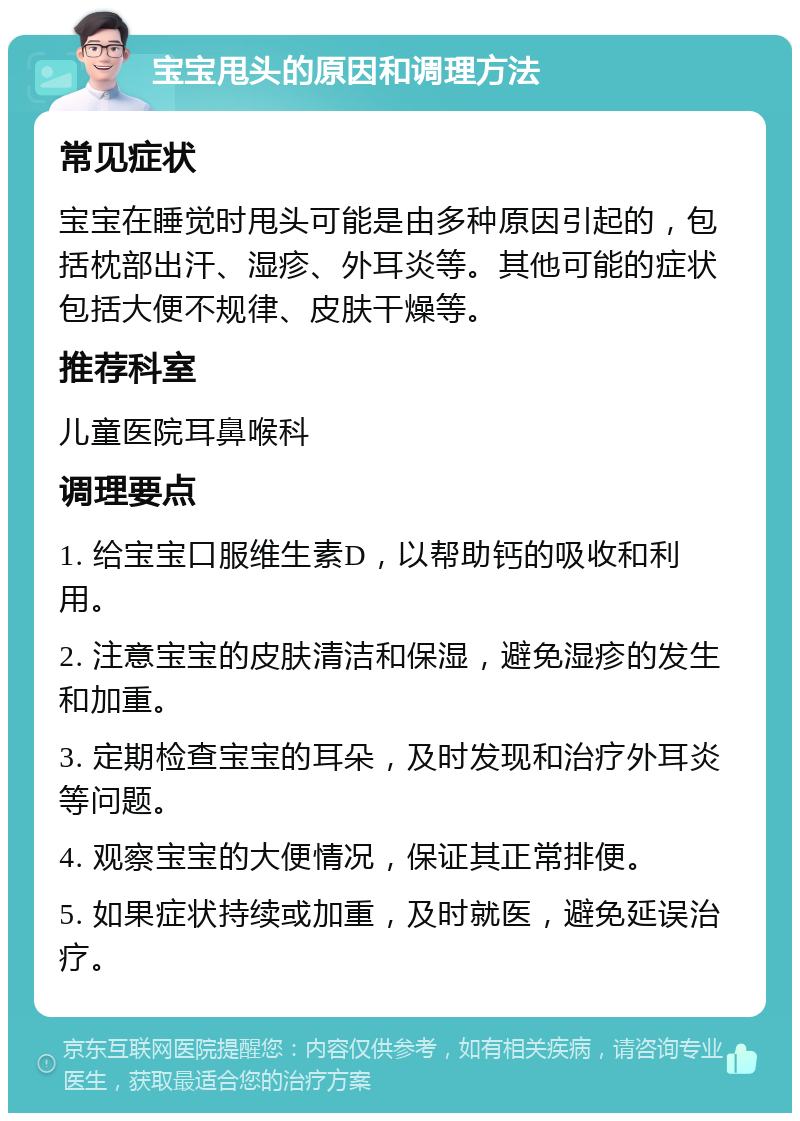 宝宝甩头的原因和调理方法 常见症状 宝宝在睡觉时甩头可能是由多种原因引起的，包括枕部出汗、湿疹、外耳炎等。其他可能的症状包括大便不规律、皮肤干燥等。 推荐科室 儿童医院耳鼻喉科 调理要点 1. 给宝宝口服维生素D，以帮助钙的吸收和利用。 2. 注意宝宝的皮肤清洁和保湿，避免湿疹的发生和加重。 3. 定期检查宝宝的耳朵，及时发现和治疗外耳炎等问题。 4. 观察宝宝的大便情况，保证其正常排便。 5. 如果症状持续或加重，及时就医，避免延误治疗。