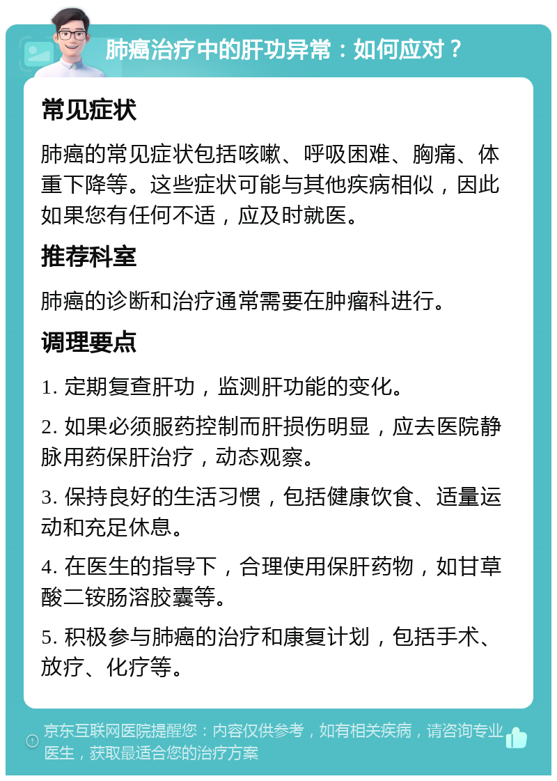 肺癌治疗中的肝功异常：如何应对？ 常见症状 肺癌的常见症状包括咳嗽、呼吸困难、胸痛、体重下降等。这些症状可能与其他疾病相似，因此如果您有任何不适，应及时就医。 推荐科室 肺癌的诊断和治疗通常需要在肿瘤科进行。 调理要点 1. 定期复查肝功，监测肝功能的变化。 2. 如果必须服药控制而肝损伤明显，应去医院静脉用药保肝治疗，动态观察。 3. 保持良好的生活习惯，包括健康饮食、适量运动和充足休息。 4. 在医生的指导下，合理使用保肝药物，如甘草酸二铵肠溶胶囊等。 5. 积极参与肺癌的治疗和康复计划，包括手术、放疗、化疗等。