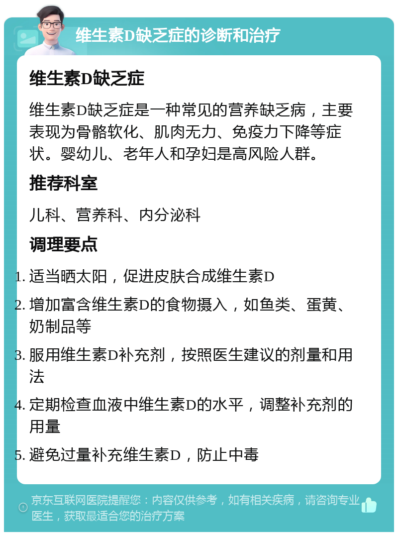 维生素D缺乏症的诊断和治疗 维生素D缺乏症 维生素D缺乏症是一种常见的营养缺乏病，主要表现为骨骼软化、肌肉无力、免疫力下降等症状。婴幼儿、老年人和孕妇是高风险人群。 推荐科室 儿科、营养科、内分泌科 调理要点 适当晒太阳，促进皮肤合成维生素D 增加富含维生素D的食物摄入，如鱼类、蛋黄、奶制品等 服用维生素D补充剂，按照医生建议的剂量和用法 定期检查血液中维生素D的水平，调整补充剂的用量 避免过量补充维生素D，防止中毒