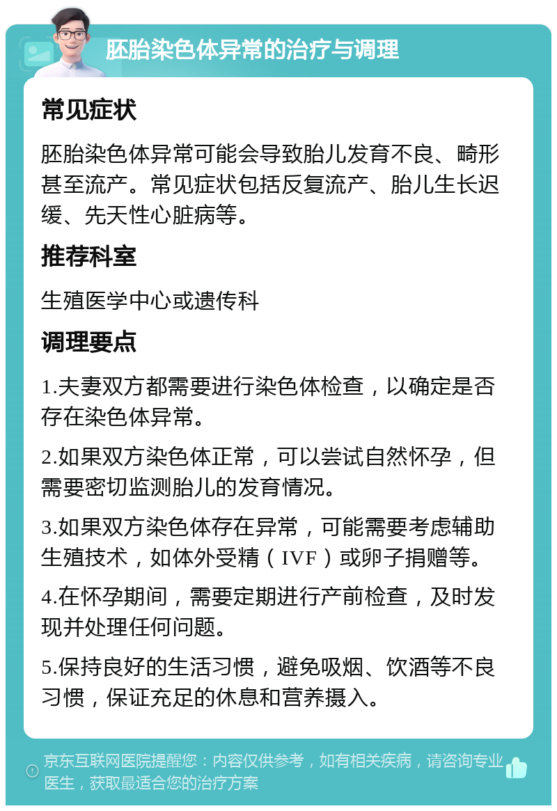 胚胎染色体异常的治疗与调理 常见症状 胚胎染色体异常可能会导致胎儿发育不良、畸形甚至流产。常见症状包括反复流产、胎儿生长迟缓、先天性心脏病等。 推荐科室 生殖医学中心或遗传科 调理要点 1.夫妻双方都需要进行染色体检查，以确定是否存在染色体异常。 2.如果双方染色体正常，可以尝试自然怀孕，但需要密切监测胎儿的发育情况。 3.如果双方染色体存在异常，可能需要考虑辅助生殖技术，如体外受精（IVF）或卵子捐赠等。 4.在怀孕期间，需要定期进行产前检查，及时发现并处理任何问题。 5.保持良好的生活习惯，避免吸烟、饮酒等不良习惯，保证充足的休息和营养摄入。