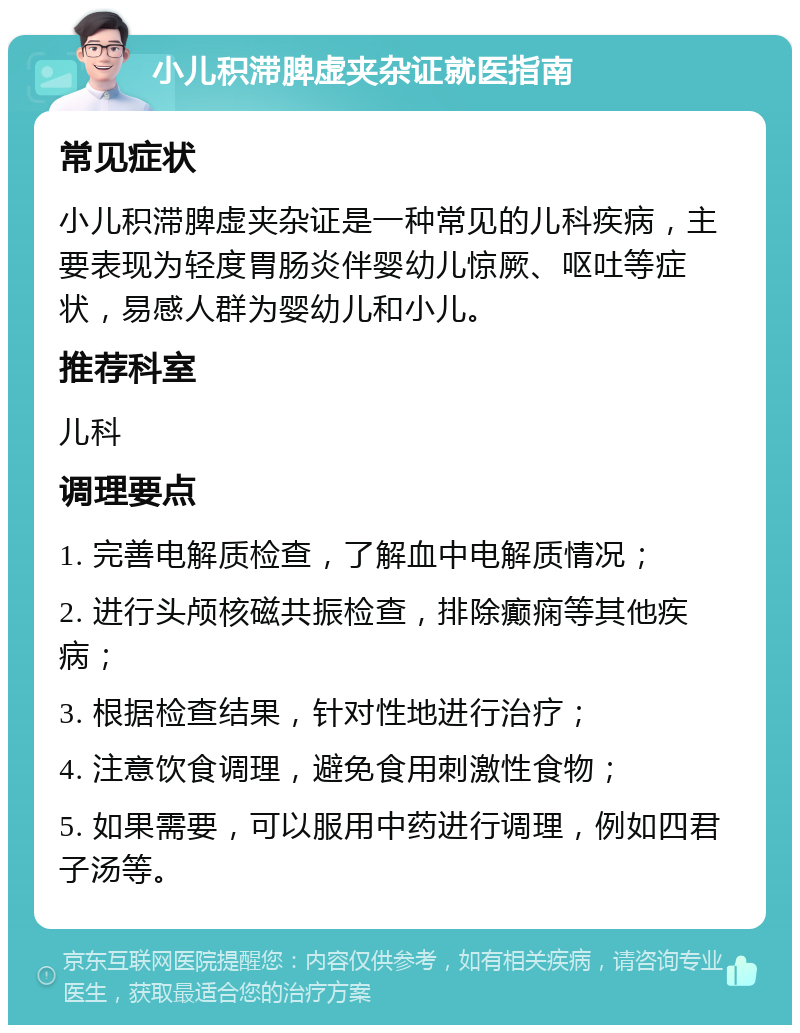 小儿积滞脾虚夹杂证就医指南 常见症状 小儿积滞脾虚夹杂证是一种常见的儿科疾病，主要表现为轻度胃肠炎伴婴幼儿惊厥、呕吐等症状，易感人群为婴幼儿和小儿。 推荐科室 儿科 调理要点 1. 完善电解质检查，了解血中电解质情况； 2. 进行头颅核磁共振检查，排除癫痫等其他疾病； 3. 根据检查结果，针对性地进行治疗； 4. 注意饮食调理，避免食用刺激性食物； 5. 如果需要，可以服用中药进行调理，例如四君子汤等。