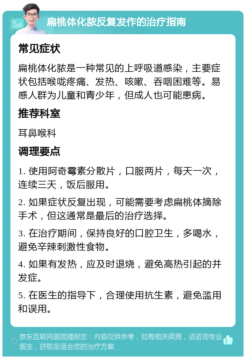 扁桃体化脓反复发作的治疗指南 常见症状 扁桃体化脓是一种常见的上呼吸道感染，主要症状包括喉咙疼痛、发热、咳嗽、吞咽困难等。易感人群为儿童和青少年，但成人也可能患病。 推荐科室 耳鼻喉科 调理要点 1. 使用阿奇霉素分散片，口服两片，每天一次，连续三天，饭后服用。 2. 如果症状反复出现，可能需要考虑扁桃体摘除手术，但这通常是最后的治疗选择。 3. 在治疗期间，保持良好的口腔卫生，多喝水，避免辛辣刺激性食物。 4. 如果有发热，应及时退烧，避免高热引起的并发症。 5. 在医生的指导下，合理使用抗生素，避免滥用和误用。