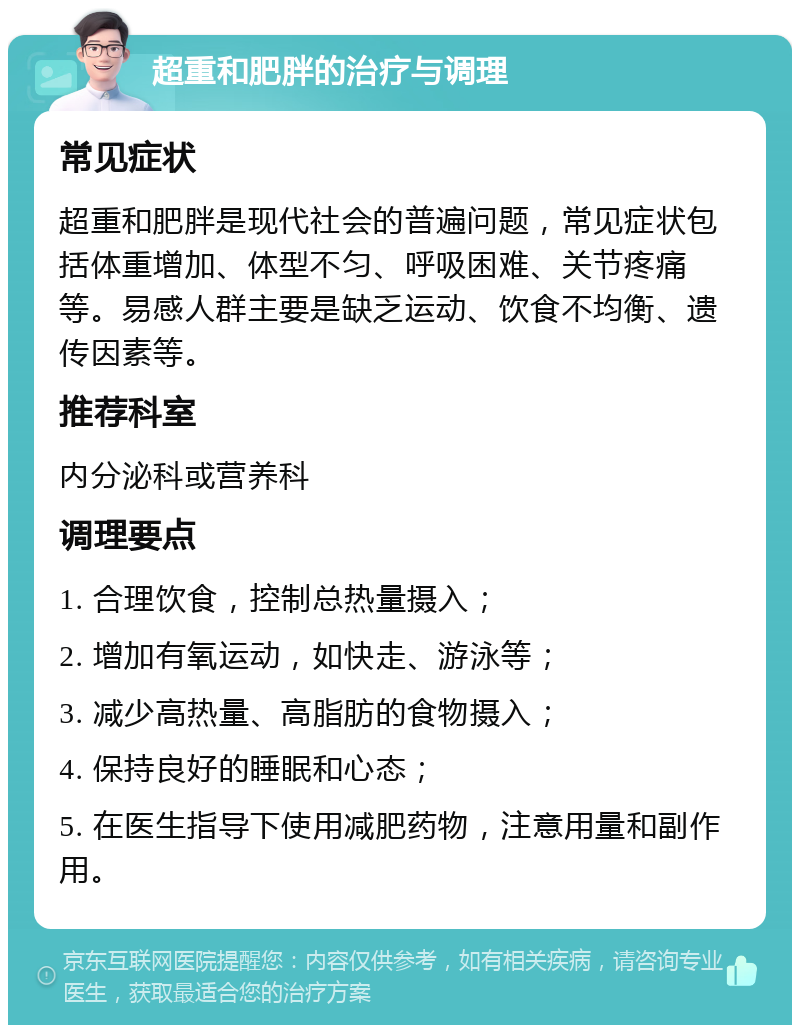 超重和肥胖的治疗与调理 常见症状 超重和肥胖是现代社会的普遍问题，常见症状包括体重增加、体型不匀、呼吸困难、关节疼痛等。易感人群主要是缺乏运动、饮食不均衡、遗传因素等。 推荐科室 内分泌科或营养科 调理要点 1. 合理饮食，控制总热量摄入； 2. 增加有氧运动，如快走、游泳等； 3. 减少高热量、高脂肪的食物摄入； 4. 保持良好的睡眠和心态； 5. 在医生指导下使用减肥药物，注意用量和副作用。