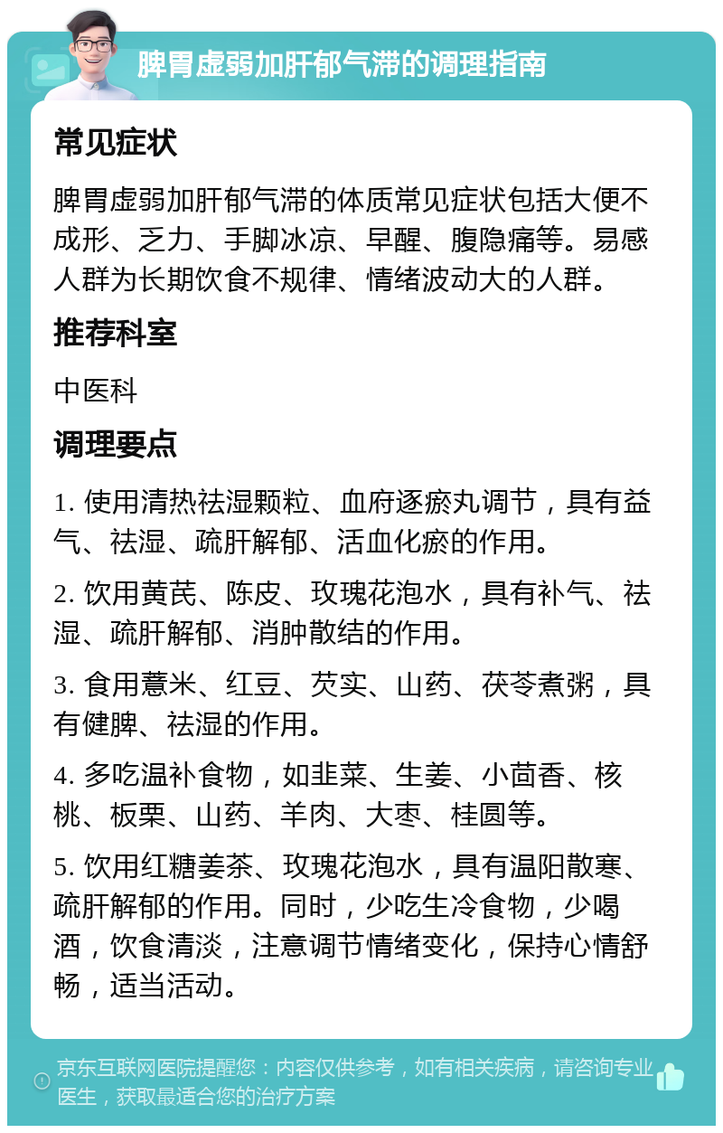 脾胃虚弱加肝郁气滞的调理指南 常见症状 脾胃虚弱加肝郁气滞的体质常见症状包括大便不成形、乏力、手脚冰凉、早醒、腹隐痛等。易感人群为长期饮食不规律、情绪波动大的人群。 推荐科室 中医科 调理要点 1. 使用清热祛湿颗粒、血府逐瘀丸调节，具有益气、祛湿、疏肝解郁、活血化瘀的作用。 2. 饮用黄芪、陈皮、玫瑰花泡水，具有补气、祛湿、疏肝解郁、消肿散结的作用。 3. 食用薏米、红豆、芡实、山药、茯苓煮粥，具有健脾、祛湿的作用。 4. 多吃温补食物，如韭菜、生姜、小茴香、核桃、板栗、山药、羊肉、大枣、桂圆等。 5. 饮用红糖姜茶、玫瑰花泡水，具有温阳散寒、疏肝解郁的作用。同时，少吃生冷食物，少喝酒，饮食清淡，注意调节情绪变化，保持心情舒畅，适当活动。