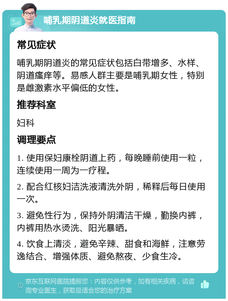 哺乳期阴道炎就医指南 常见症状 哺乳期阴道炎的常见症状包括白带增多、水样、阴道瘙痒等。易感人群主要是哺乳期女性，特别是雌激素水平偏低的女性。 推荐科室 妇科 调理要点 1. 使用保妇康栓阴道上药，每晚睡前使用一粒，连续使用一周为一疗程。 2. 配合红核妇洁洗液清洗外阴，稀释后每日使用一次。 3. 避免性行为，保持外阴清洁干燥，勤换内裤，内裤用热水烫洗、阳光暴晒。 4. 饮食上清淡，避免辛辣、甜食和海鲜，注意劳逸结合、增强体质、避免熬夜、少食生冷。