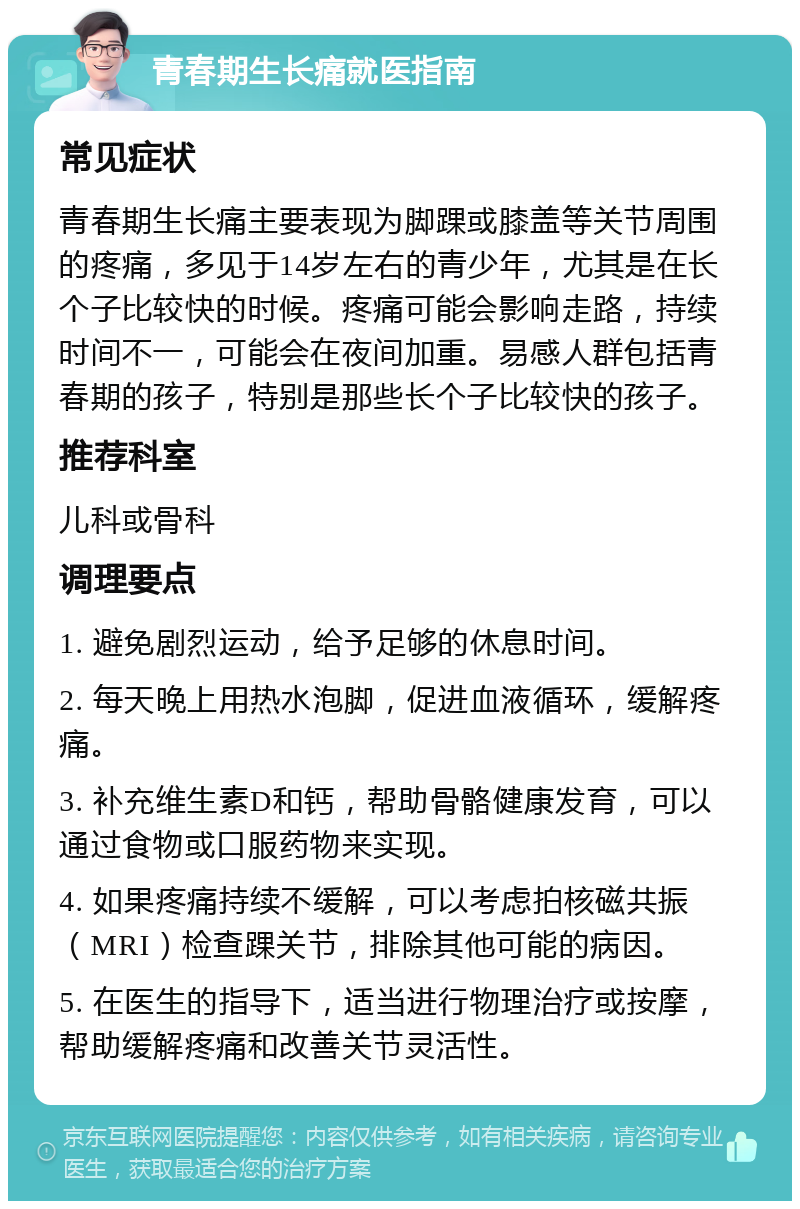 青春期生长痛就医指南 常见症状 青春期生长痛主要表现为脚踝或膝盖等关节周围的疼痛，多见于14岁左右的青少年，尤其是在长个子比较快的时候。疼痛可能会影响走路，持续时间不一，可能会在夜间加重。易感人群包括青春期的孩子，特别是那些长个子比较快的孩子。 推荐科室 儿科或骨科 调理要点 1. 避免剧烈运动，给予足够的休息时间。 2. 每天晚上用热水泡脚，促进血液循环，缓解疼痛。 3. 补充维生素D和钙，帮助骨骼健康发育，可以通过食物或口服药物来实现。 4. 如果疼痛持续不缓解，可以考虑拍核磁共振（MRI）检查踝关节，排除其他可能的病因。 5. 在医生的指导下，适当进行物理治疗或按摩，帮助缓解疼痛和改善关节灵活性。