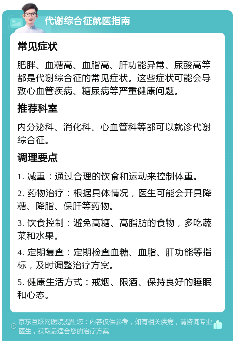 代谢综合征就医指南 常见症状 肥胖、血糖高、血脂高、肝功能异常、尿酸高等都是代谢综合征的常见症状。这些症状可能会导致心血管疾病、糖尿病等严重健康问题。 推荐科室 内分泌科、消化科、心血管科等都可以就诊代谢综合征。 调理要点 1. 减重：通过合理的饮食和运动来控制体重。 2. 药物治疗：根据具体情况，医生可能会开具降糖、降脂、保肝等药物。 3. 饮食控制：避免高糖、高脂肪的食物，多吃蔬菜和水果。 4. 定期复查：定期检查血糖、血脂、肝功能等指标，及时调整治疗方案。 5. 健康生活方式：戒烟、限酒、保持良好的睡眠和心态。