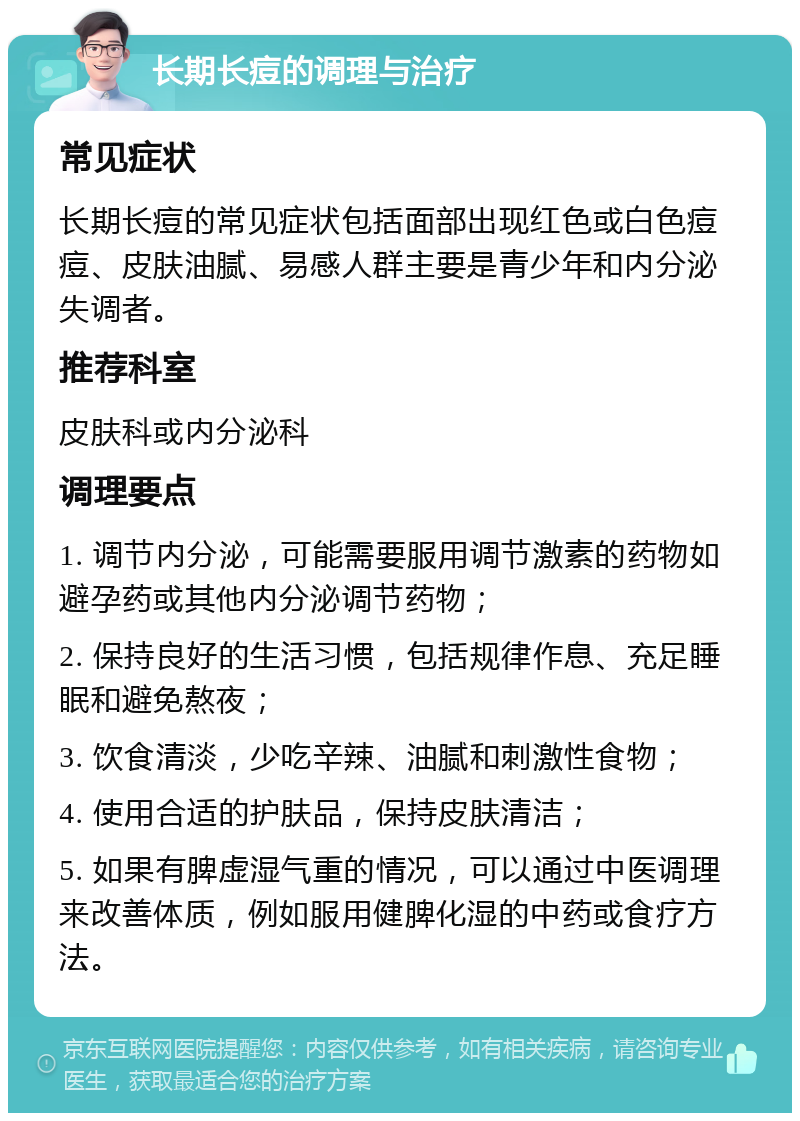 长期长痘的调理与治疗 常见症状 长期长痘的常见症状包括面部出现红色或白色痘痘、皮肤油腻、易感人群主要是青少年和内分泌失调者。 推荐科室 皮肤科或内分泌科 调理要点 1. 调节内分泌，可能需要服用调节激素的药物如避孕药或其他内分泌调节药物； 2. 保持良好的生活习惯，包括规律作息、充足睡眠和避免熬夜； 3. 饮食清淡，少吃辛辣、油腻和刺激性食物； 4. 使用合适的护肤品，保持皮肤清洁； 5. 如果有脾虚湿气重的情况，可以通过中医调理来改善体质，例如服用健脾化湿的中药或食疗方法。