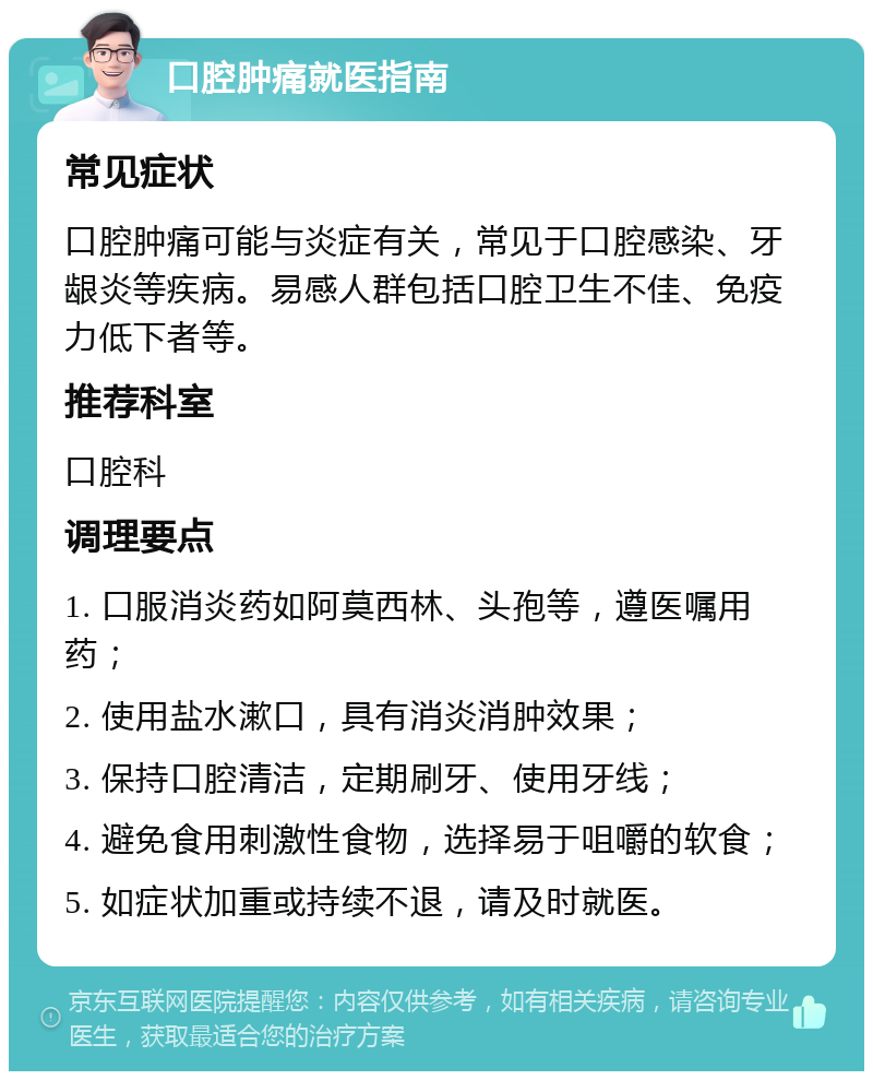 口腔肿痛就医指南 常见症状 口腔肿痛可能与炎症有关，常见于口腔感染、牙龈炎等疾病。易感人群包括口腔卫生不佳、免疫力低下者等。 推荐科室 口腔科 调理要点 1. 口服消炎药如阿莫西林、头孢等，遵医嘱用药； 2. 使用盐水漱口，具有消炎消肿效果； 3. 保持口腔清洁，定期刷牙、使用牙线； 4. 避免食用刺激性食物，选择易于咀嚼的软食； 5. 如症状加重或持续不退，请及时就医。