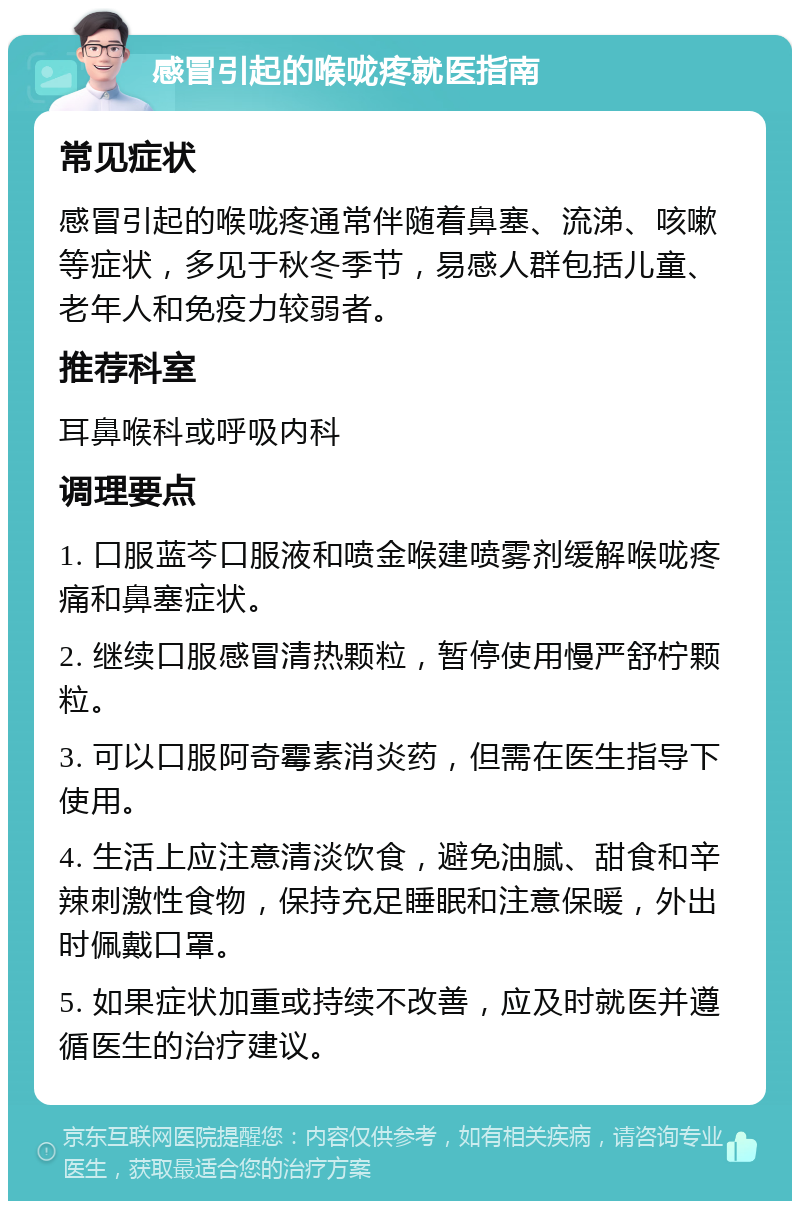 感冒引起的喉咙疼就医指南 常见症状 感冒引起的喉咙疼通常伴随着鼻塞、流涕、咳嗽等症状，多见于秋冬季节，易感人群包括儿童、老年人和免疫力较弱者。 推荐科室 耳鼻喉科或呼吸内科 调理要点 1. 口服蓝芩口服液和喷金喉建喷雾剂缓解喉咙疼痛和鼻塞症状。 2. 继续口服感冒清热颗粒，暂停使用慢严舒柠颗粒。 3. 可以口服阿奇霉素消炎药，但需在医生指导下使用。 4. 生活上应注意清淡饮食，避免油腻、甜食和辛辣刺激性食物，保持充足睡眠和注意保暖，外出时佩戴口罩。 5. 如果症状加重或持续不改善，应及时就医并遵循医生的治疗建议。