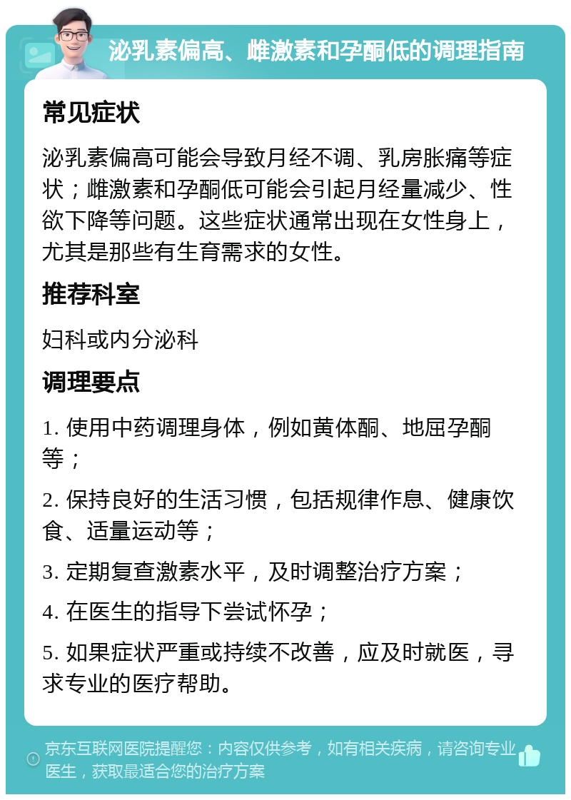 泌乳素偏高、雌激素和孕酮低的调理指南 常见症状 泌乳素偏高可能会导致月经不调、乳房胀痛等症状；雌激素和孕酮低可能会引起月经量减少、性欲下降等问题。这些症状通常出现在女性身上，尤其是那些有生育需求的女性。 推荐科室 妇科或内分泌科 调理要点 1. 使用中药调理身体，例如黄体酮、地屈孕酮等； 2. 保持良好的生活习惯，包括规律作息、健康饮食、适量运动等； 3. 定期复查激素水平，及时调整治疗方案； 4. 在医生的指导下尝试怀孕； 5. 如果症状严重或持续不改善，应及时就医，寻求专业的医疗帮助。