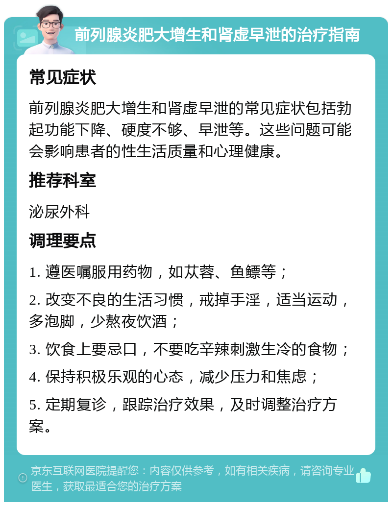 前列腺炎肥大增生和肾虚早泄的治疗指南 常见症状 前列腺炎肥大增生和肾虚早泄的常见症状包括勃起功能下降、硬度不够、早泄等。这些问题可能会影响患者的性生活质量和心理健康。 推荐科室 泌尿外科 调理要点 1. 遵医嘱服用药物，如苁蓉、鱼鳔等； 2. 改变不良的生活习惯，戒掉手淫，适当运动，多泡脚，少熬夜饮酒； 3. 饮食上要忌口，不要吃辛辣刺激生冷的食物； 4. 保持积极乐观的心态，减少压力和焦虑； 5. 定期复诊，跟踪治疗效果，及时调整治疗方案。