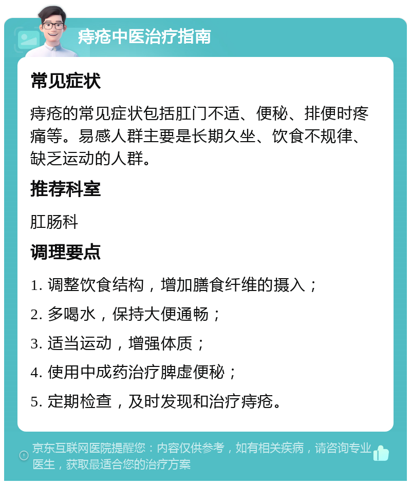 痔疮中医治疗指南 常见症状 痔疮的常见症状包括肛门不适、便秘、排便时疼痛等。易感人群主要是长期久坐、饮食不规律、缺乏运动的人群。 推荐科室 肛肠科 调理要点 1. 调整饮食结构，增加膳食纤维的摄入； 2. 多喝水，保持大便通畅； 3. 适当运动，增强体质； 4. 使用中成药治疗脾虚便秘； 5. 定期检查，及时发现和治疗痔疮。