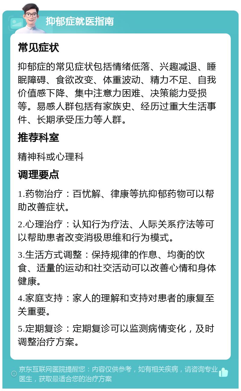 抑郁症就医指南 常见症状 抑郁症的常见症状包括情绪低落、兴趣减退、睡眠障碍、食欲改变、体重波动、精力不足、自我价值感下降、集中注意力困难、决策能力受损等。易感人群包括有家族史、经历过重大生活事件、长期承受压力等人群。 推荐科室 精神科或心理科 调理要点 1.药物治疗：百忧解、律康等抗抑郁药物可以帮助改善症状。 2.心理治疗：认知行为疗法、人际关系疗法等可以帮助患者改变消极思维和行为模式。 3.生活方式调整：保持规律的作息、均衡的饮食、适量的运动和社交活动可以改善心情和身体健康。 4.家庭支持：家人的理解和支持对患者的康复至关重要。 5.定期复诊：定期复诊可以监测病情变化，及时调整治疗方案。