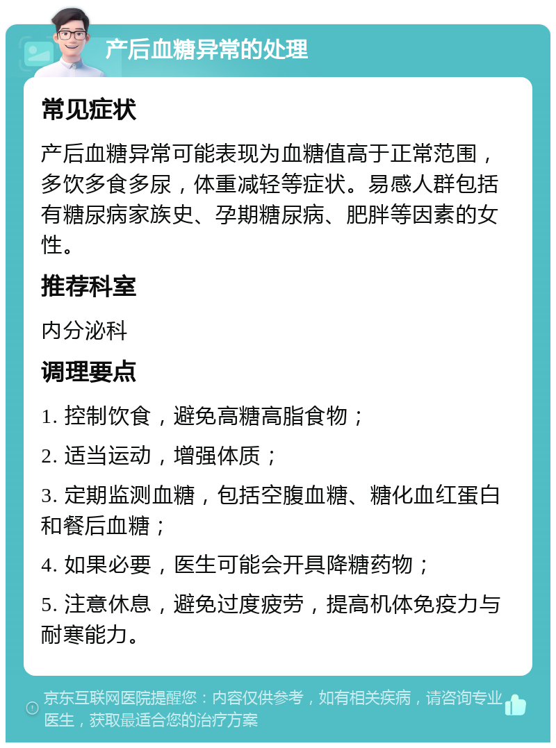 产后血糖异常的处理 常见症状 产后血糖异常可能表现为血糖值高于正常范围，多饮多食多尿，体重减轻等症状。易感人群包括有糖尿病家族史、孕期糖尿病、肥胖等因素的女性。 推荐科室 内分泌科 调理要点 1. 控制饮食，避免高糖高脂食物； 2. 适当运动，增强体质； 3. 定期监测血糖，包括空腹血糖、糖化血红蛋白和餐后血糖； 4. 如果必要，医生可能会开具降糖药物； 5. 注意休息，避免过度疲劳，提高机体免疫力与耐寒能力。