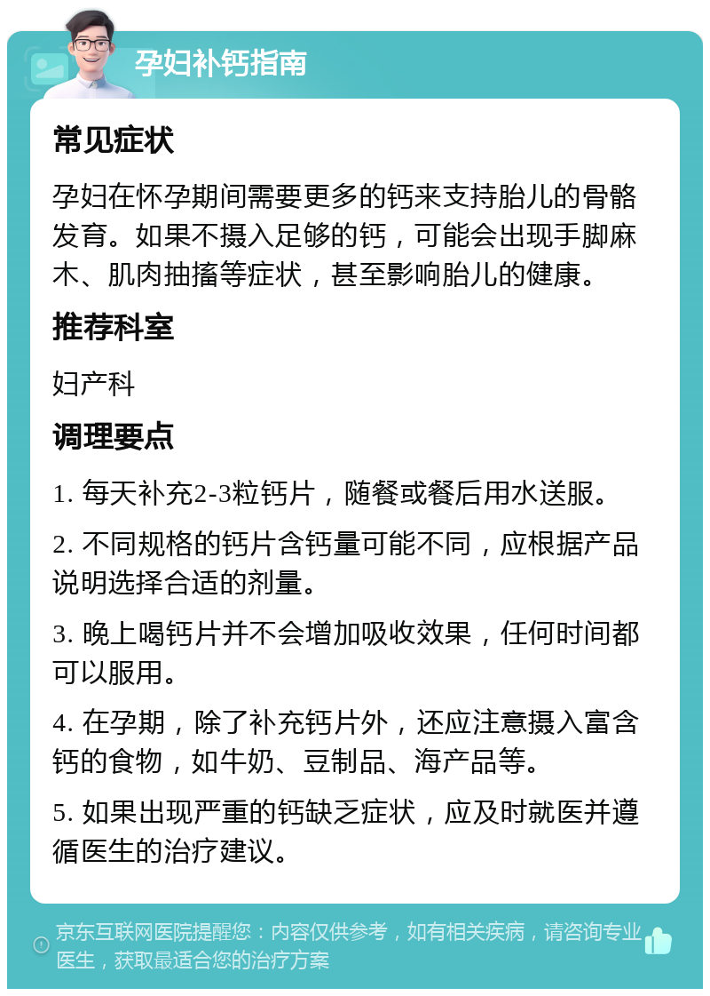 孕妇补钙指南 常见症状 孕妇在怀孕期间需要更多的钙来支持胎儿的骨骼发育。如果不摄入足够的钙，可能会出现手脚麻木、肌肉抽搐等症状，甚至影响胎儿的健康。 推荐科室 妇产科 调理要点 1. 每天补充2-3粒钙片，随餐或餐后用水送服。 2. 不同规格的钙片含钙量可能不同，应根据产品说明选择合适的剂量。 3. 晚上喝钙片并不会增加吸收效果，任何时间都可以服用。 4. 在孕期，除了补充钙片外，还应注意摄入富含钙的食物，如牛奶、豆制品、海产品等。 5. 如果出现严重的钙缺乏症状，应及时就医并遵循医生的治疗建议。