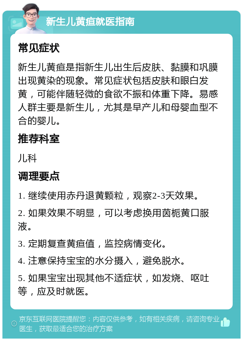 新生儿黄疸就医指南 常见症状 新生儿黄疸是指新生儿出生后皮肤、黏膜和巩膜出现黄染的现象。常见症状包括皮肤和眼白发黄，可能伴随轻微的食欲不振和体重下降。易感人群主要是新生儿，尤其是早产儿和母婴血型不合的婴儿。 推荐科室 儿科 调理要点 1. 继续使用赤丹退黄颗粒，观察2-3天效果。 2. 如果效果不明显，可以考虑换用茵栀黄口服液。 3. 定期复查黄疸值，监控病情变化。 4. 注意保持宝宝的水分摄入，避免脱水。 5. 如果宝宝出现其他不适症状，如发烧、呕吐等，应及时就医。