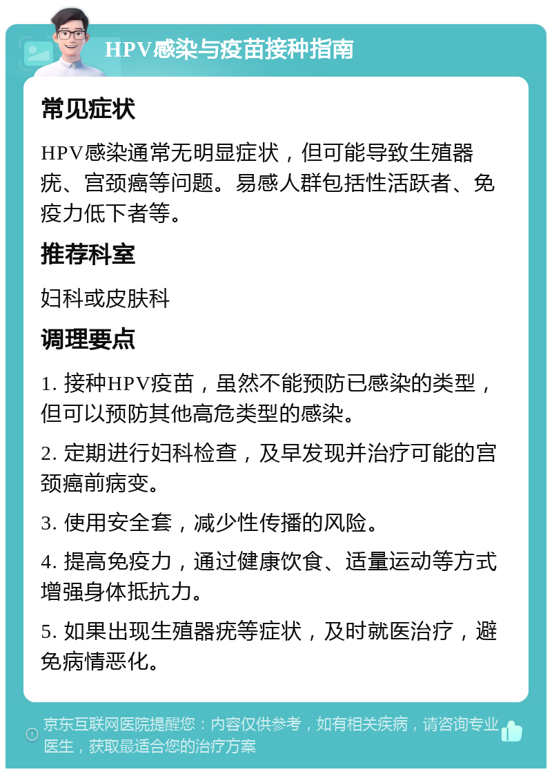 HPV感染与疫苗接种指南 常见症状 HPV感染通常无明显症状，但可能导致生殖器疣、宫颈癌等问题。易感人群包括性活跃者、免疫力低下者等。 推荐科室 妇科或皮肤科 调理要点 1. 接种HPV疫苗，虽然不能预防已感染的类型，但可以预防其他高危类型的感染。 2. 定期进行妇科检查，及早发现并治疗可能的宫颈癌前病变。 3. 使用安全套，减少性传播的风险。 4. 提高免疫力，通过健康饮食、适量运动等方式增强身体抵抗力。 5. 如果出现生殖器疣等症状，及时就医治疗，避免病情恶化。