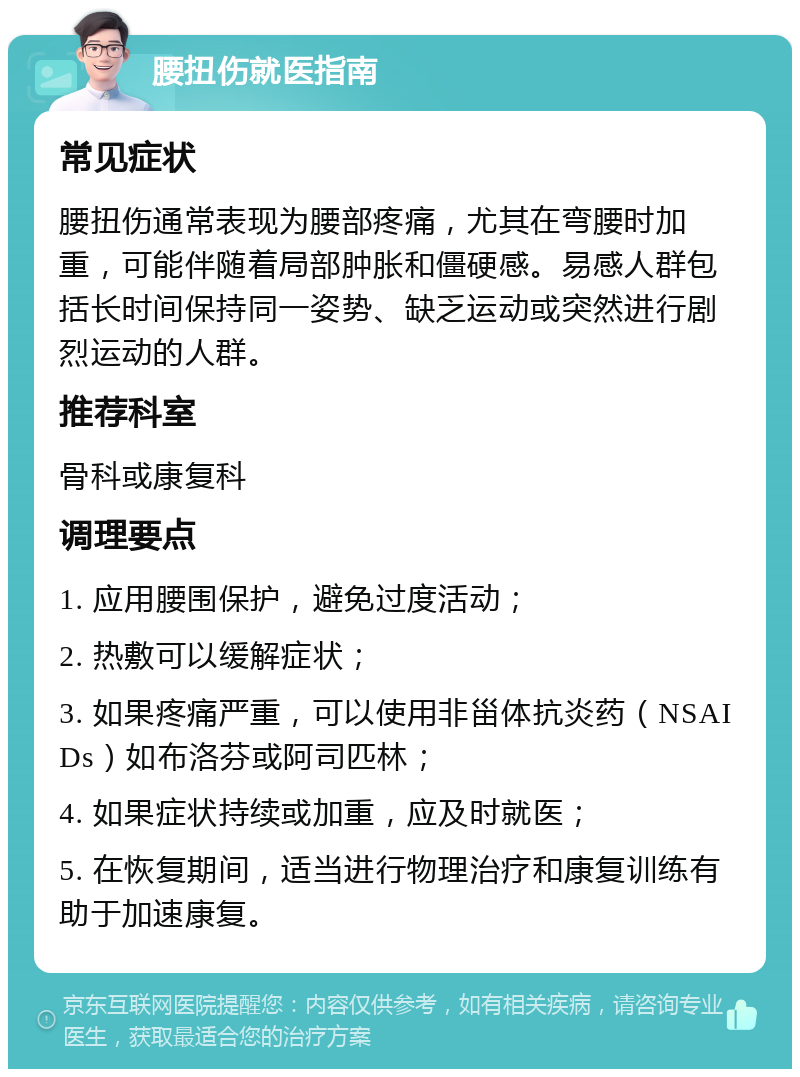 腰扭伤就医指南 常见症状 腰扭伤通常表现为腰部疼痛，尤其在弯腰时加重，可能伴随着局部肿胀和僵硬感。易感人群包括长时间保持同一姿势、缺乏运动或突然进行剧烈运动的人群。 推荐科室 骨科或康复科 调理要点 1. 应用腰围保护，避免过度活动； 2. 热敷可以缓解症状； 3. 如果疼痛严重，可以使用非甾体抗炎药（NSAIDs）如布洛芬或阿司匹林； 4. 如果症状持续或加重，应及时就医； 5. 在恢复期间，适当进行物理治疗和康复训练有助于加速康复。