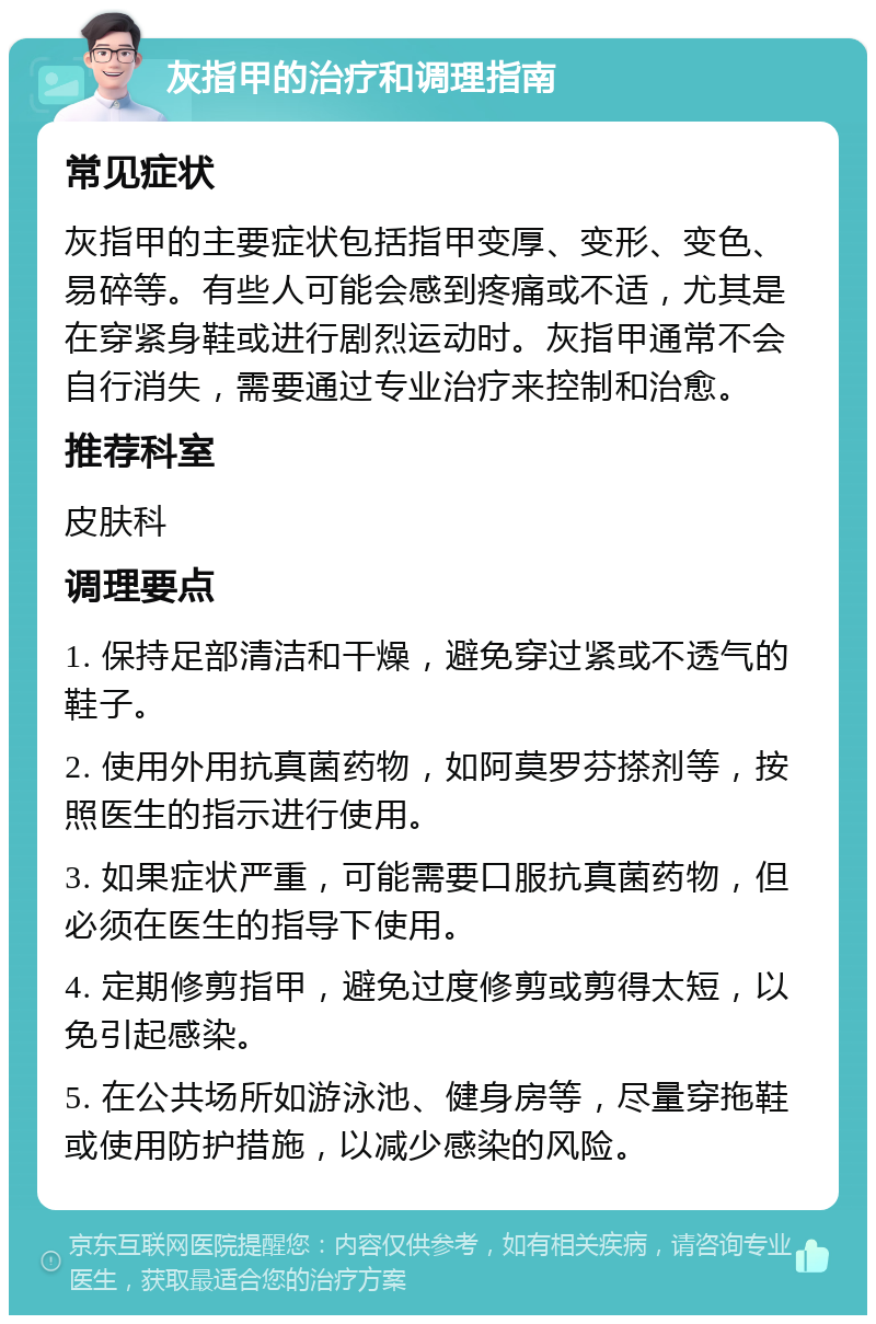 灰指甲的治疗和调理指南 常见症状 灰指甲的主要症状包括指甲变厚、变形、变色、易碎等。有些人可能会感到疼痛或不适，尤其是在穿紧身鞋或进行剧烈运动时。灰指甲通常不会自行消失，需要通过专业治疗来控制和治愈。 推荐科室 皮肤科 调理要点 1. 保持足部清洁和干燥，避免穿过紧或不透气的鞋子。 2. 使用外用抗真菌药物，如阿莫罗芬搽剂等，按照医生的指示进行使用。 3. 如果症状严重，可能需要口服抗真菌药物，但必须在医生的指导下使用。 4. 定期修剪指甲，避免过度修剪或剪得太短，以免引起感染。 5. 在公共场所如游泳池、健身房等，尽量穿拖鞋或使用防护措施，以减少感染的风险。