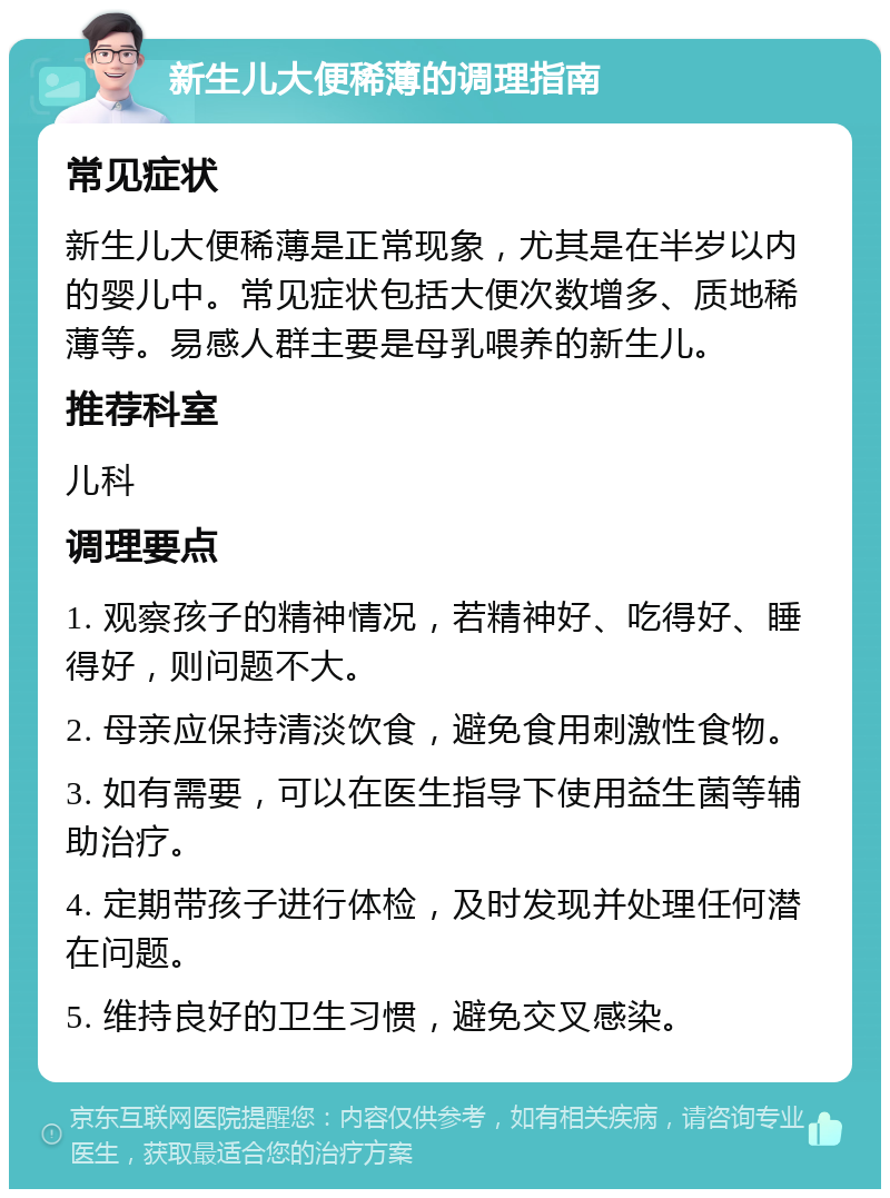 新生儿大便稀薄的调理指南 常见症状 新生儿大便稀薄是正常现象，尤其是在半岁以内的婴儿中。常见症状包括大便次数增多、质地稀薄等。易感人群主要是母乳喂养的新生儿。 推荐科室 儿科 调理要点 1. 观察孩子的精神情况，若精神好、吃得好、睡得好，则问题不大。 2. 母亲应保持清淡饮食，避免食用刺激性食物。 3. 如有需要，可以在医生指导下使用益生菌等辅助治疗。 4. 定期带孩子进行体检，及时发现并处理任何潜在问题。 5. 维持良好的卫生习惯，避免交叉感染。